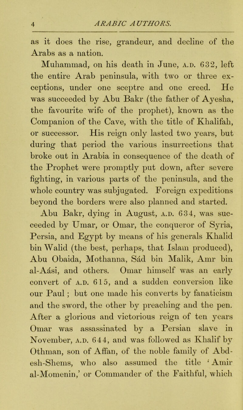 as it does the rise, grandeur, and decline of the Arabs as a nation. Muhammad, on his death in June, a.d. 632, left the entire Arab peninsula, with two or three ex- ceptions, under one sceptre and one creed. He was succeeded by Abu Bakr (the father of Ayesha, the favourite wife of the prophet), known as the Conrpanion of the Cave, with the title of Khalifali, or successor. His reign only lasted two years, but during that period the various insurrections that broke out in Arabia in consequence of the death of the Prophet were promptly put down, after severe fighting, in various parts of the peninsula, and the whole country was subjugated. Foreign expeditions beyond the borders were also planned and started. Abu Bakr, dying in August, a.d. 634, was suc- ceeded by Umar, or Omar, the conqueror of Syria, Persia, and Egypt by means of his generals Khalid bin Walid (the best, perhaps, that Islam produced), Abu Obaida, Mothanna, Sad bin Malik, Amr bin al-Adsi, and others. Omar himself was an early convert of a.d. 615, and a sudden conversion like our Paul; but one made his converts by fanaticism and the sword, the other by preaching and the pen. After a glorious and victorious reign of ten years Omar was assassinated by a Persian slave in November, a.d. 644, and was followed as Klialif by Othman, son of Affan, of the noble family of Abd- esh-Shems, who also assumed the title ‘ Amir al-Momenin,’ or Commander of the Faithful, which