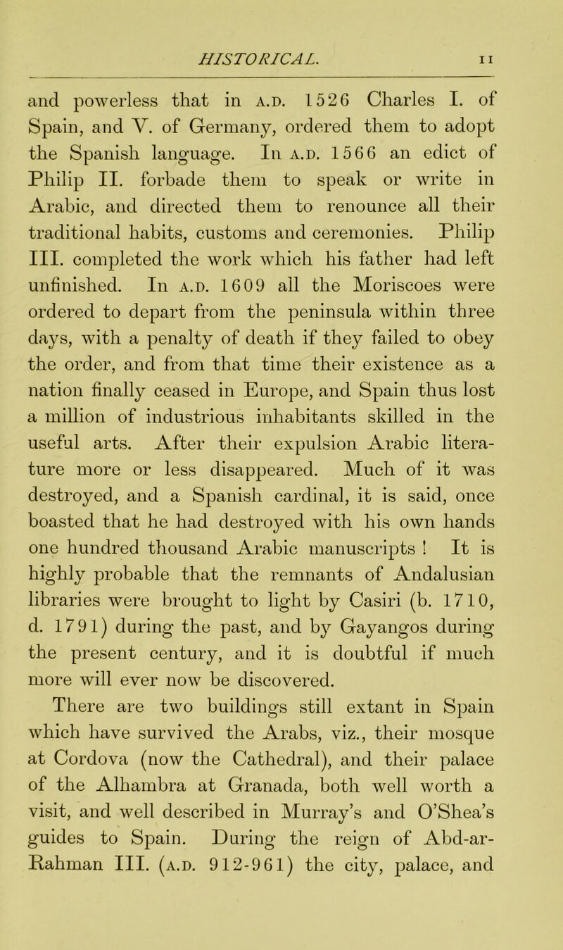 and powerless that in a.d. 1526 Charles I. of Spain, and V. of Germany, ordered them to adopt the Spanish language. In a.d. 1566 an edict of Philip II. forbade them to speak or write in Arabic, and directed them to renounce all their traditional habits, customs and ceremonies. Philip III. completed the work which his father had left unfinished. In a.d. 1609 all the Moriscoes were ordered to depart from the peninsula within three days, with a penalty of death if they failed to obey the order, and from that time their existence as a nation finally ceased in Europe, and Spain thus lost a million of industrious inhabitants skilled in the useful arts. After their expulsion Arabic litera- ture more or less disappeared. Much of it was destroyed, and a Spanish cardinal, it is said, once boasted that he had destroyed with his own hands one hundred thousand Arabic manuscripts ! It is highly probable that the remnants of Andalusian libraries were brought to light by Casiri (b. 1710, d. 1791) during the past, and by Gayangos during the present century, and it is doubtful if much more will ever now be discovered. There are two buildings still extant in Spain which have survived the Arabs, viz., their mosque at Cordova (now the Cathedral), and their palace of the Alhambra at Granada, both well worth a visit, and well described in Murray’s and O’Shea’s guides to Spain. During the reign of Abd-ar- Rahman III. (a.d. 912-961) the city, palace, and