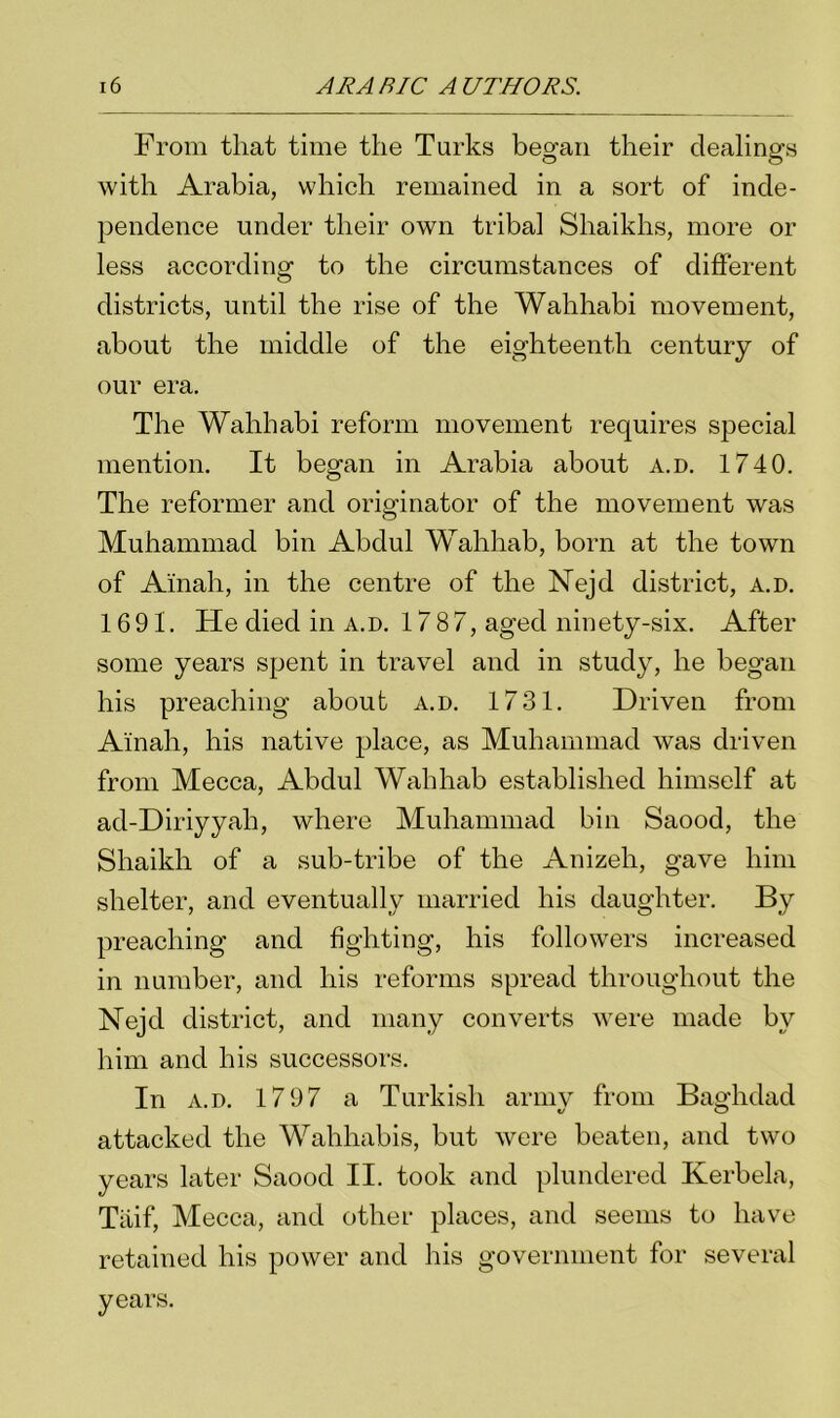 From that time the Turks began their dealings with Arabia, which remained in a sort of inde- pendence under their own tribal Shaikhs, more or less according to the circumstances of different districts, until the rise of the Wahhabi movement, about the middle of the eighteenth century of our era. The Wahhabi reform movement requires special mention. It began in Arabia about a.d. 1740. The reformer and originator of the movement was Muhammad bin Abdul Wahhab, born at the town of Ainah, in the centre of the Nejd district, a.d. 1691. He died in a.d. 1787, aged ninety-six. After some years spent in travel and in study, he began his preaching about a.d. 1731. Driven from Ainah, his native place, as Muhammad was driven from Mecca, Abdul Wahhab established himself at ad-Diriyyah, where Muhammad bin Saood, the Shaikh of a sub-tribe of the Anizeh, gave him shelter, and eventually married his daughter. By preaching and fighting, his followers increased in number, and his reforms spread throughout the Nejd district, and many converts were made by him and his successors. In a.d. 1797 a Turkish army from Baghdad attacked the Wahhabis, but were beaten, and two years later Saood II. took and plundered Kerbela, Tiiif, Mecca, and other places, and seems to have retained his power and his government for several years.