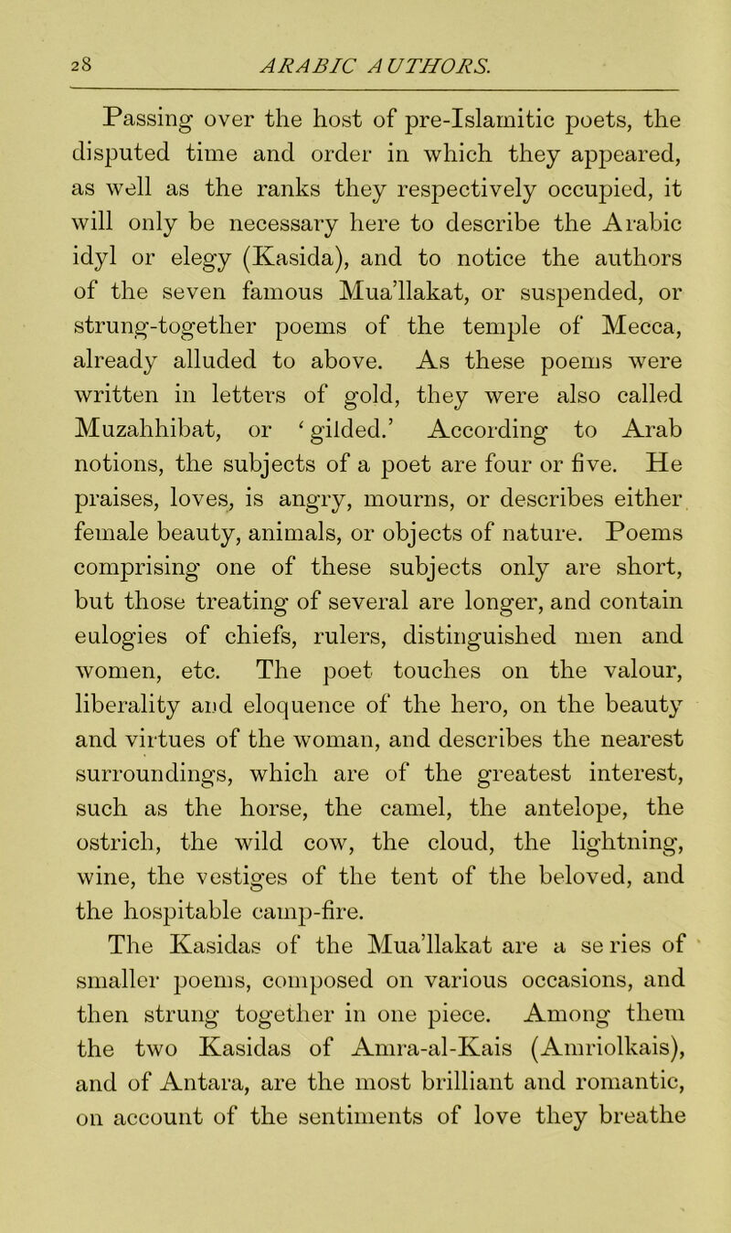 Passing over the host of pre-Islamitic poets, the disputed time and order in which they appeared, as well as the ranks they respectively occujked, it will only be necessary here to describe the Arabic idyl or elegy (Kasida), and to notice the authors of the seven famous Mua’llakat, or suspended, or strung-together poems of the temple of Mecca, already alluded to above. As these poems were written in letters of gold, they were also called Muzahhibat, or 'gilded.’ According to Arab notions, the subjects of a poet are four or five. He praises, loves, is angry, mourns, or describes either female beauty, animals, or objects of nature. Poems comprising one of these subjects only are short, but those treating of several are longer, and contain eulogies of chiefs, rulers, distinguished men and women, etc. The poet touches on the valour, liberality and eloquence of the hero, on the beauty and virtues of the woman, and describes the nearest surroundings, which are of the greatest interest, such as the horse, the camel, the antelope, the ostrich, the wild cow, the cloud, the lightning, wine, the vestiges of the tent of the beloved, and the hospitable camp-fire. The Kasidas of the Mua’llakat are a se ries of smaller poems, composed on various occasions, and then strung together in one piece. Among them the two Kasidas of Amra-al-Kais (Amriolkais), and of Antara, are the most brilliant and romantic, on account of the sentiments of love they breathe