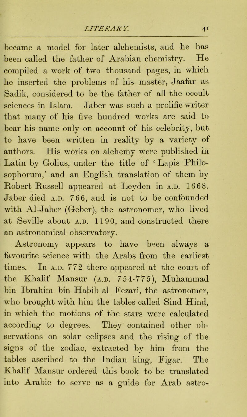 became a model for later alchemists, and he has been called the father of Arabian chemistry. He compiled a work of two thousand pages, in which he inserted the problems of his master, Jaafar as Sadik, considered to be the father of all the occult sciences in Islam. Jaber was such a prolific writer that many of his five hundred works are said to bear his name only on account of his celebrity, but to have been written in reality by a variety of authors. His works on alchemy were published in Latin by Golius, under the title of ‘ Lapis Pliilo- sophorum,’ and an English translation of them by Robert Russell appeared at Leyden in a.d. 166 8. Jaber died a.d. 766, and is not to be confounded with Al-Jaber (Geber), the astronomer, who lived at Seville about a.d. 1190, and constructed there an astronomical observatory. Astronomy appears to have been always a favourite science with the Arabs from the earliest times. In a.d. 772 there appeared at the court of the Khalif Mansur (a.d. 754-775), Muhammad bin Ibrahim bin Habib al Fezari, the astronomer, who brought with him the tables called Sind Hind, in which the motions of the stars were calculated according to degrees. They contained other ob- servations on solar eclipses and the rising of the signs of the zodiac, extracted by him from the tables ascribed to the Indian king, Figar. The Khalif Mansur ordered this book to be translated into Arabic to serve as a guide for Arab astro-