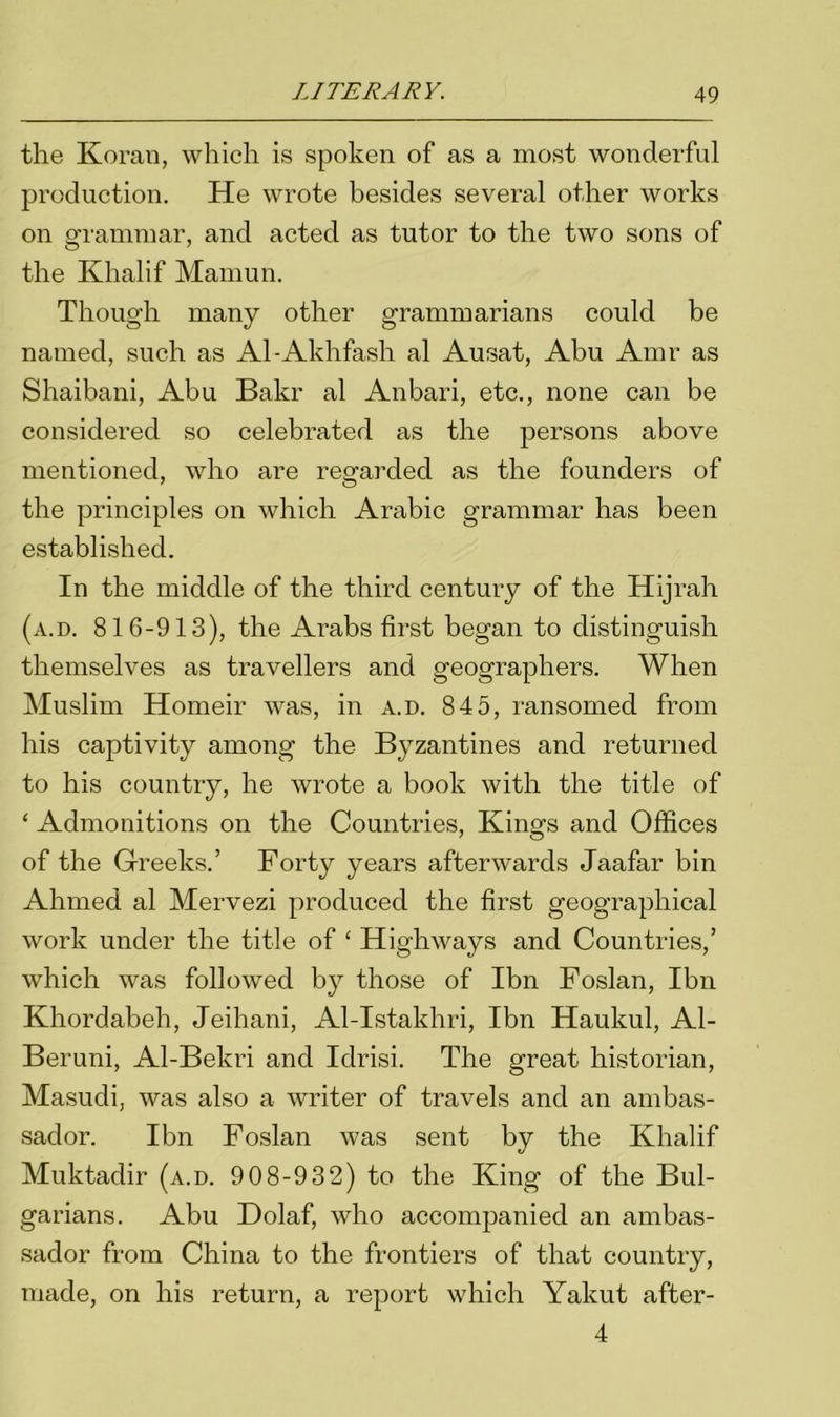 the Koran, which is spoken of as a most wonderful production. He wrote besides several other works on grammar, and acted as tutor to the two sons of the Khalif Mamun. Though many other grammarians could be named, such as Al-Akhfash al Ausat, Abu Amr as Shaibani, Abu Bakr al Anbari, etc., none can be considered so celebrated as the persons above mentioned, who are regarded as the founders of the principles on which Arabic grammar has been established. In the middle of the third century of the Hijrah (a.d. 816-913), the Arabs first began to distinguish themselves as travellers and geographers. When Muslim Homeir was, in a.d. 845, ransomed from his captivity among the Byzantines and returned to his country, he wrote a book with the title of ‘ Admonitions on the Countries, Kings and Offices of the Greeks.’ Forty years afterwards Jaafar bin Ahmed al Mervezi produced the first geographical work under the title of ‘ Highways and Countries,’ which was followed by those of Ibn Foslan, Ibn Khordabeh, Jeihani, Al-Istakhri, Ibn Haukul, Al- Beruni, Al-Bekri and Idrisi. The great historian, Masudi, was also a writer of travels and an ambas- sador. Ibn Foslan was sent by the Khalif Muktadir (a.d. 908-932) to the King of the Bul- garians. Abu Dolaf, who accompanied an ambas- sador from China to the frontiers of that country, made, on his return, a report which Yakut after- 4