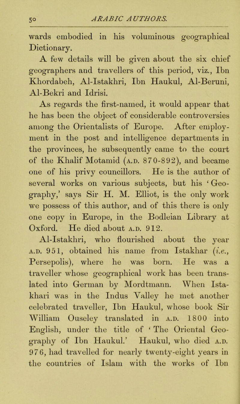 5° wards embodied in his voluminous geographical Dictionary. A few details will be given about the six chief geographers and travellers of this jDeriod, viz., Ibn Khordabeh, Al-Istakhri, Ibn Haukul, Al-Beruni, Al-Bekri and Idrisi. As regards the first-named, it would appear that he has been the object of considerable controversies among the Orientalists of Europe. After employ- ment in the post and intelligence departments in the provinces, he subsequently came to the court of the Khalif Motamid (a.d. 870-892), and became one of his privy councillors. He is the author of several works on various subjects, but his ‘ Geo- graphy,’ says Sir H. M. Elliot, is the only work we possess of this author, and of this there is only one copy in Europe, in the Bodleian Library at Oxford. He died about a.d. 912. Al-Istakliri, who flourished about the year a.d. 951, obtained his name from Istakhar (i.e.y Persepolis), where he was born. He was a traveller whose geographical work has been trans- lated into German by Mordtmann. When Ista- khari was in the Indus Valley he met another celebrated traveller, Ibn Haukul, whose book Sir William Ouseley translated in a.d. 1800 into English, under the title of ‘ The Oriental Geo- graphy of Ibn Haukul.’ Haukul, who died a.d. 976, had travelled for nearly twenty-eight years in the countries of Islam with the works of Ibn