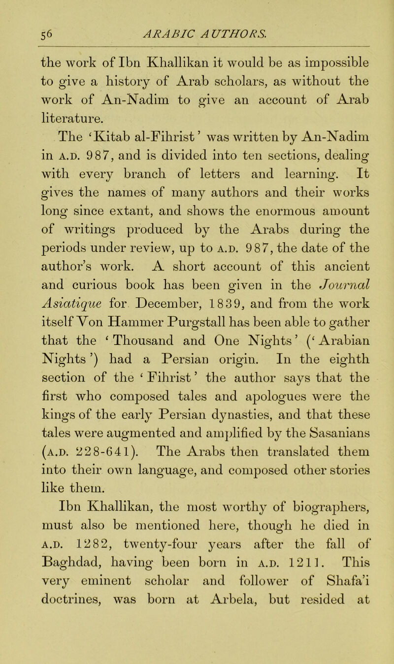 the work of Ibn Khallikan it would be as impossible to give a history of Arab scholars, as without the work of An-Nadim to give an account of Arab literature. The ‘Kitab al-Fihrist’ was written by An-Nadim in a.d. 9 87, and is divided into ten sections, dealing with every branch of letters and learning. It gives the names of many authors and their works long since extant, and shows the enormous amount of writings produced by the Arabs during the periods under review, up to a.d. 9 87, the date of the authors work. A short account of this ancient and curious book has been given in the Journal Asiatique for December, 1839, and from the work itself Von Hammer Purgstall has been able to gather that the ‘ Thousand and One Nights ’ (‘ Arabian Nights ’) had a Persian origin. In the eighth section of the ‘Fihrist’ the author says that the first who composed tales and apologues were the kings of the early Persian dynasties, and that these tales were augmented and amplified by the Sasanians (a.d. 22 8-641). The Arabs then translated them into their own language, and composed other stories like them. Ibn Khallikan, the most worthy of biographers, must also be mentioned here, though he died in a.d. 12 82, twenty-four years after the fall of Baghdad, having been born in a.d. 1211. This very eminent scholar and follower of Shafa’i doctrines, was born at Arbela, but resided at