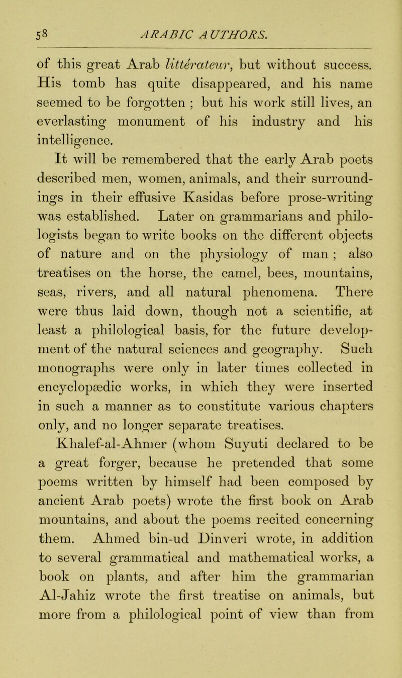 of this great Arab litterateur, but without success. His tomb has quite disappeared, and his name seemed to be forgotten ; but his work still lives, an everlasting monument of his industry and his intelligence. It will be remembered that the early Arab poets described men, women, animals, and their surround- ings in their effusive Kasidas before prose-writing was established. Later on grammarians and philo- logists began to write books on the different objects of nature and on the physiology of man; also treatises on the horse, the camel, bees, mountains, seas, rivers, and all natural phenomena. There were thus laid down, though not a scientific, at least a philological basis, for the future develop- ment of the natural sciences and geography. Such monographs were only in later times collected in encyclopsedic works, in which they were inserted in such a manner as to constitute various chapters only, and no longer separate treatises. Khalef-al-Ahmer (whom Suyuti declared to be a great forger, because he pretended that some poems written by himself had been composed by ancient Arab poets) wrote the first book on Arab mountains, and about the poems recited concerning them. Ahmed bin-ud Dinveri wrote, in addition to several grammatical and mathematical works, a book on plants, and after him the grammarian Al-Jahiz wrote the first treatise on animals, but more from a philological point of view than from