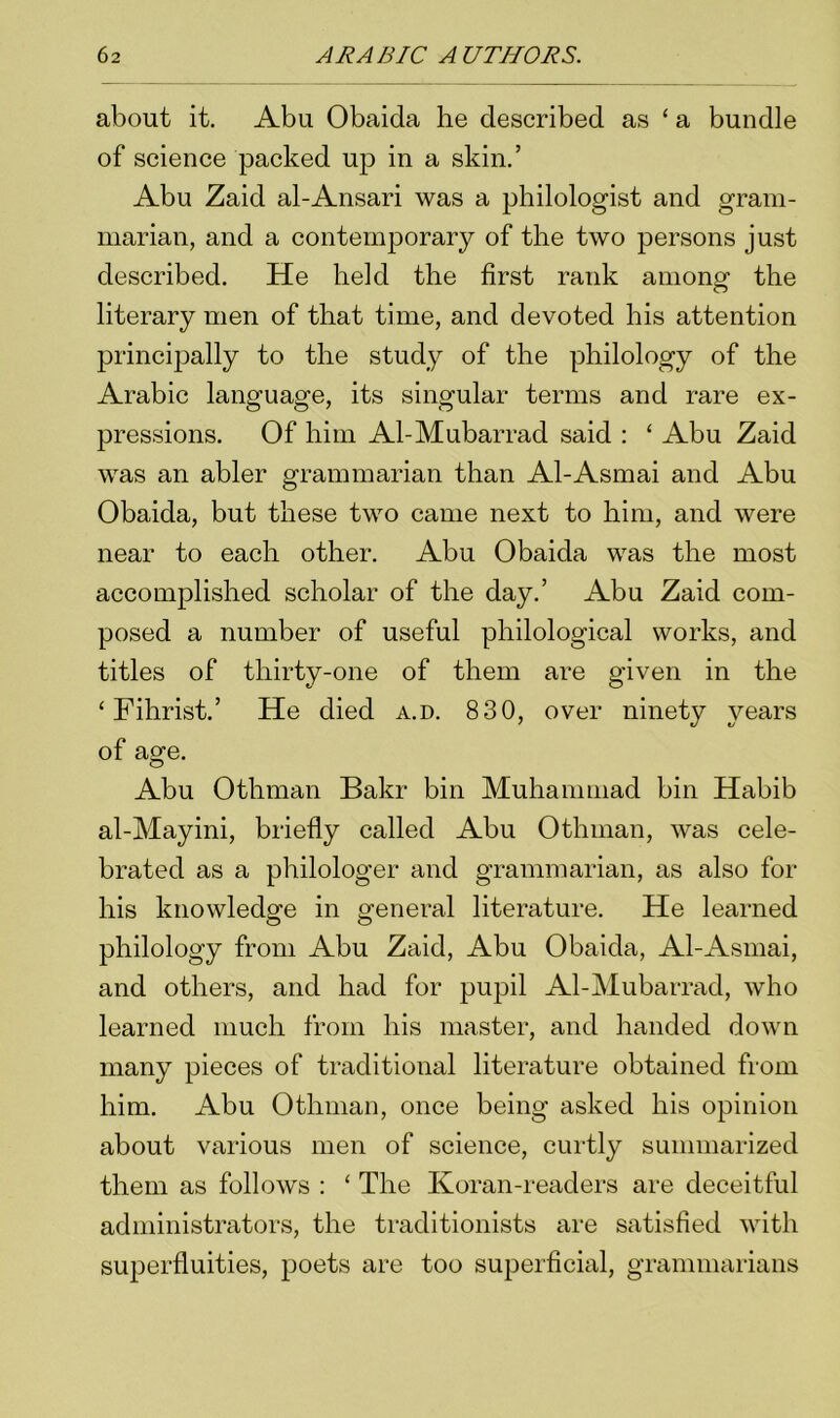 about it. Abu Obaida he described as ‘ a bundle of science packed up in a skin.’ Abu Zaid al-Ansari was a philologist and gram- marian, and a contemporary of the two persons just described. He held the first rank among the literary men of that time, and devoted his attention principally to the study of the philology of the Arabic language, its singular terms and rare ex- pressions. Of him Al-Mubarrad said : ‘ Abu Zaid was an abler grammarian than Al-Asmai and Abu Obaida, but these two came next to him, and were near to each other. Abu Obaida was the most accomplished scholar of the day.’ Abu Zaid com- posed a number of useful philological works, and titles of thirty-one of them are given in the ‘ Fihrist.’ He died a.d. 830, over ninety years of age. Abu Othman Bakr bin Muhammad bin Habib al-Mayini, briefly called Abu Othman, was cele- brated as a philologer and grammarian, as also for his knowledge in general literature. He learned philology from Abu Zaid, Abu Obaida, Al-Asmai, and others, and had for pupil Al-Mubarrad, who learned much from his master, and handed down many pieces of traditional literature obtained from him. Abu Othman, once being asked his opinion about various men of science, curtly summarized them as follows : ‘ The Koran-readers are deceitful administrators, the traditionists are satisfied with superfluities, poets are too superficial, grammarians