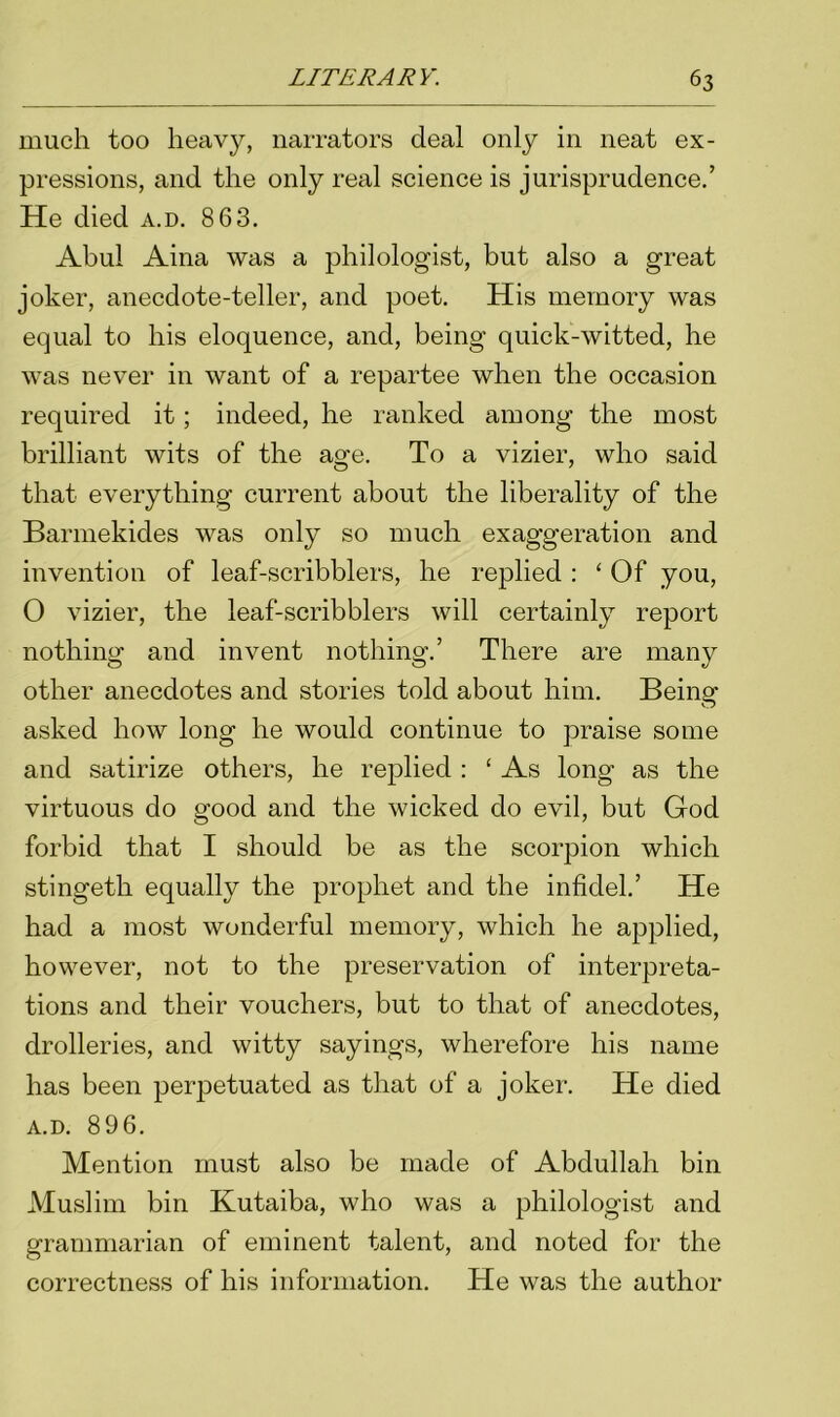 much too heavy, narrators deal only in neat ex- pressions, and the only real science is jurisprudence.’ He died a.d. 863. Abul Aina was a philologist, but also a great joker, anecdote-teller, and poet. His memory was equal to his eloquence, and, being quick-witted, he was never in want of a repartee when the occasion required it; indeed, he ranked among the most brilliant wits of the age. To a vizier, who said that everything current about the liberality of the Barmekides was only so much exaggeration and invention of leaf-scribblers, he replied : ‘ Of you, O vizier, the leaf-scribblers will certainly report nothing and invent nothing.’ There are many other anecdotes and stories told about him. Being asked how long he would continue to praise some and satirize others, he replied : ‘ As long as the virtuous do good and the wicked do evil, but God forbid that I should be as the scorpion which stingeth equally the prophet and the infidel.’ He had a most wonderful memory, which he applied, however, not to the preservation of interpreta- tions and their vouchers, but to that of anecdotes, drolleries, and witty sayings, wherefore his name has been perpetuated as that of a joker. He died a.d. 896. Mention must also be made of Abdullah bin Muslim bin Kutaiba, who was a philologist and grammarian of eminent talent, and noted for the correctness of his information. He was the author