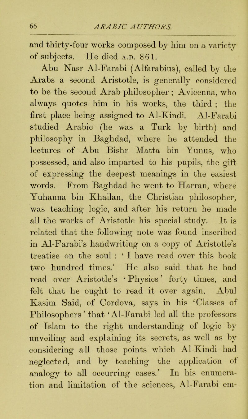 and thirty-four works composed by him on a variety of subjects. He died a.d. 861. Abu Nasr Al-Farabi (Alfarabius), called by the Arabs a second Aristotle, is generally considered to be the second Arab philosopher ; Avicenna, who always quotes him in his works, the third ; the first place being assigned to Al-Kindi. Al-Farabi studied Arabic (he was a Turk by birth) and philosophy in Baghdad, where he attended the lectures of Abu Bishr Matta bin Yunus, who possessed, and also imparted to his j^upils, the gift of expressing the deepest meanings in the easiest words. From Baghdad he went to Harran, where Yulianna bin Khailan, the Christian philosopher, was teaching logic, and after his return he made all the works of Aristotle his special study. It is related that the following note was found inscribed in Al-Farabi’s handwriting on a copy of Aristotle’s treatise on the soul : ‘ I have read over this book two hundred times.’ He also said that he had read over Aristotle’s * Physics ’ forty times, and felt that he ought to read it over again. Abul Kasim Said, of Cordova, says in his ‘Classes of Philosophers’ that ‘Al-Farabi led all the professors of Islam to the right understanding of logic by unveiling and explaining its secrets, as well as by considering all those points which Al-Kindi had neglected, and by teaching the application of analogy to all occurring cases.’ In his enumera- tion and limitation of the sciences, Al-Farabi em-