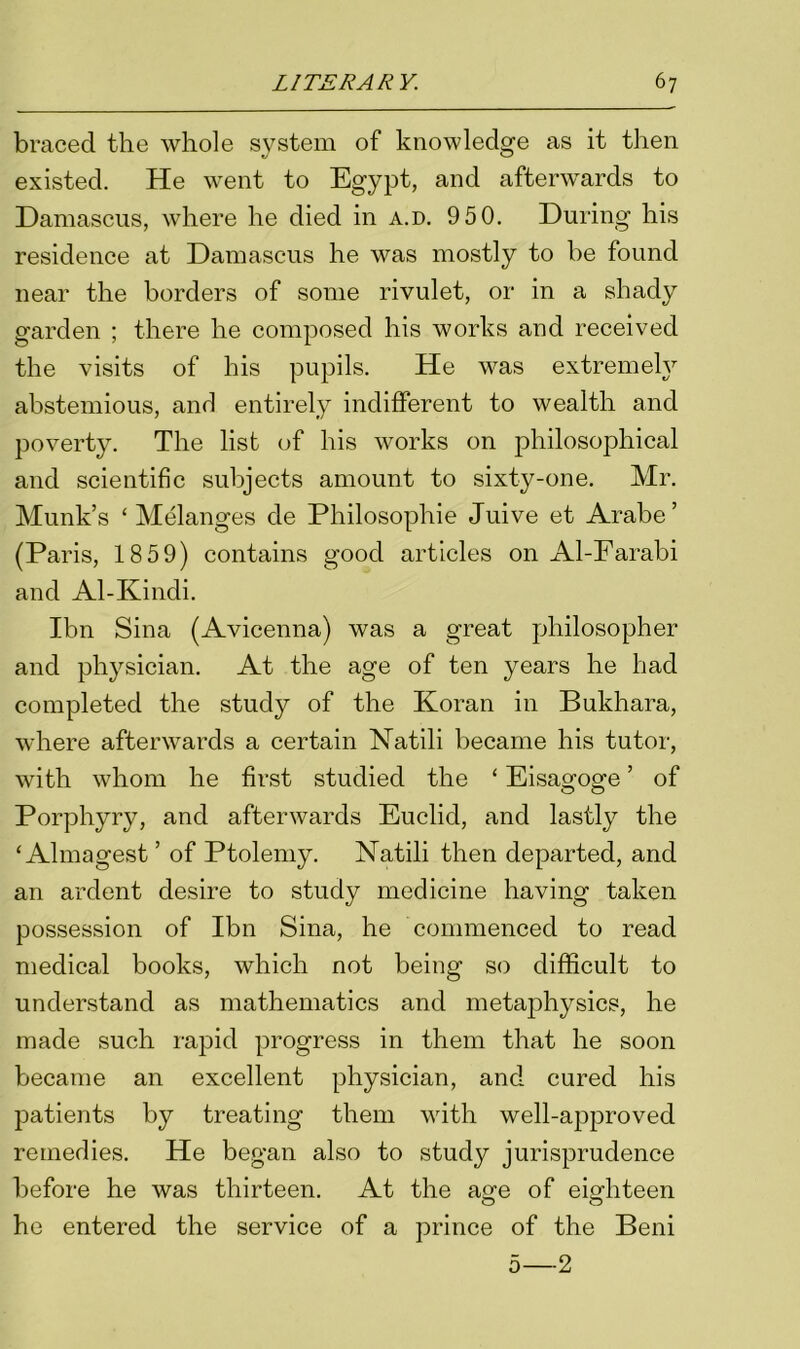 braced the whole system of knowledge as it then existed. He went to Egypt, and afterwards to Damascus, where he died in a.d. 9 5 0. During his residence at Damascus he was mostly to be found near the borders of some rivulet, or in a shady garden ; there he composed his works and received the visits of his pupils. He was extremely abstemious, and entirely indifferent to wealth and poverty. The list of his works on philosophical and scientific subjects amount to sixty-one. Mr. Munk’s ‘Melanges de Philosophic Juive et Arabe ’ (Paris, 1859) contains good articles on Al-Farabi and Al-Kindi. Ibn Sina (Avicenna) was a great philosopher and physician. At the age of ten years he had completed the study of the Koran in Bukhara, where afterwards a certain Natili became his tutor, with whom he first studied the ‘ Eisagoge ’ of Porphyry, and afterwards Euclid, and lastly the ‘Almagest ’ of Ptolemy. Natili then departed, and an ardent desire to study medicine having taken possession of Ibn Sina, he commenced to read medical books, which not being so difficult to understand as mathematics and metaphysics, he made such rapid progress in them that he soon became an excellent physician, and cured his patients by treating them with well-approved remedies. He began also to study jurisprudence before he was thirteen. At the age of eighteen he entered the service of a prince of the Beni 5—2