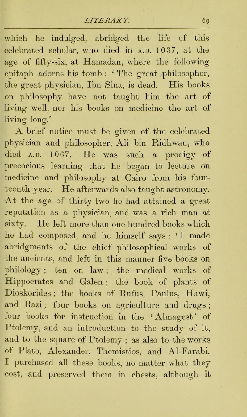 which he indulged, abridged the life of this celebrated scholar, who died in a.d. 1037, at the age of fifty-six, at Hamadan, where the following epitaph adorns his tomb : ‘ The great philosopher, the great physician, Ibn Sina, is dead. His books on philosophy have not taught him the art of living well, nor his books on medicine the art of living long.’ A brief notice must be given of the celebrated physician and philosopher, Ali bin Ridlrwan, who died a.d. 1067. He was such a prodigy of precocious learning that he began to lecture on medicine and philosophy at Cairo from his four- teenth year. He afterwards also taught astronomy. At the age of thirty-two he had attained a great reputation as a physician, and was a rich man at sixty. He left more than one hundred books which he had composed, and he himself says : ‘ I made abridgments of the chief philosophical works of the ancients, and left in this manner five books on philology ; ten on law; the medical works of Hippocrates and Galen ; the book of plants of Dioskorides ; the books of Rufus, Paulus, Hawi, and Razi ; four books on agriculture and drugs ; four books for instruction in the ‘ Almagest ’ of © Ptolemy, and an introduction to the study of it, and to the square of Ptolemy ; as also to the works of Plato, Alexander, Themistios, and Al-Farabi. I purchased all these books, no matter what they cost, and preserved them in chests, although it