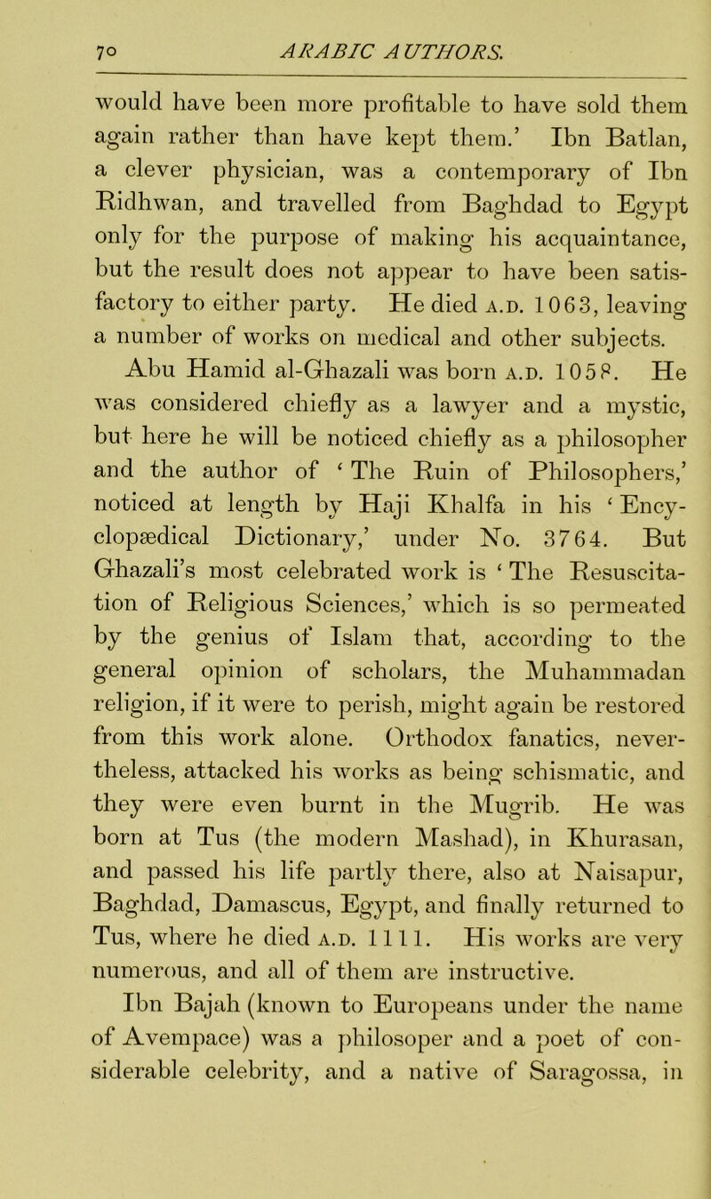 would have been more profitable to have sold them again rather than have kept them.’ Ibn Batlan, a clever physician, was a contemporary of Ibn Ridhwan, and travelled from Baghdad to Egypt only for the purpose of making his acquaintance, but the result does not appear to have been satis- factory to either party. He died a.d. 1063, leaving a number of works on medical and other subjects. Abu Hamid al-Ghazali was born a.d. 105F. He was considered chiefly as a lawyer and a mystic, but here he will be noticed chiefly as a philosopher and the author of ‘ The Ruin of Philosophers,’ noticed at length by Haji Khalfa in his * Ency- clopaedical Dictionary,’ under Ho. 3764. But Ghazali’s most celebrated work is ‘ The Resuscita- tion of Religious Sciences,’ which is so permeated by the genius of Islam that, according to the general opinion of scholars, the Muhammadan religion, if it were to perish, might again be restored from this work alone. Orthodox fanatics, never- theless, attacked his works as being schismatic, and they were even burnt in the Mugrib. He was born at Tus (the modern Mashad), in Khurasan, and passed his life partly there, also at Naisapur, Baghdad, Damascus, Egypt, and finally returned to Tus, where he died a.d. 1111. His works are very numerous, and all of them are instructive. Ibn Bajah (known to Europeans under the name of Avempace) was a philosoper and a poet of con- siderable celebrity, and a native of Saragossa, in