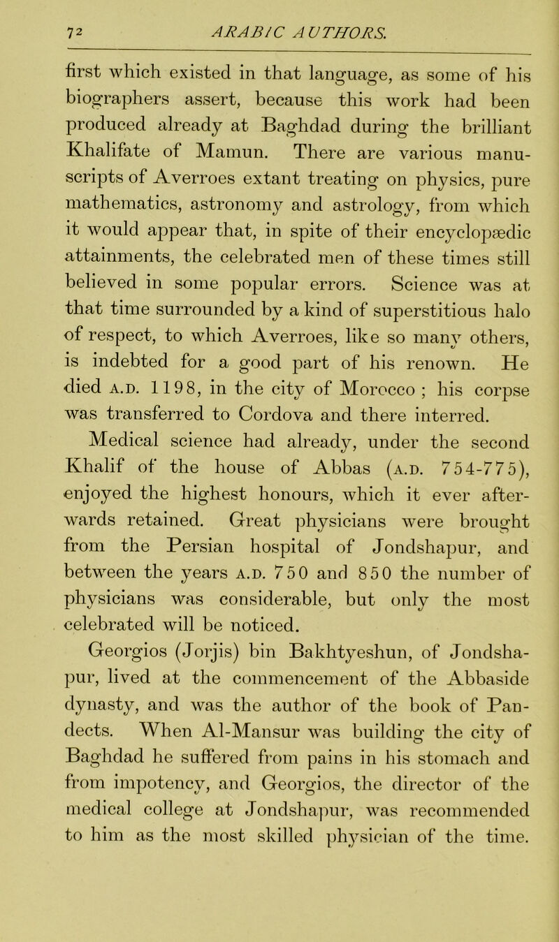 first which existed in that language, as some of his biographers assert, because this work had been produced already at Baghdad during the brilliant Khalifate of Mamun. There are various manu- scripts of Averroes extant treating on physics, pure mathematics, astronomy and astrology, from which it would appear that, in spite of their encyclopaedic attainments, the celebrated men of these times still believed in some popular errors. Science was at that time surrounded by a kind of superstitious halo of respect, to which Averroes, like so many others, is indebted for a good part of his renown. He died a.d. 1198, in the city of Morocco ; his corpse was transferred to Cordova and there interred. Medical science had already, under the second Khalif of the house of Abbas (a.d. 754-775), enjoyed the highest honours, which it ever after- wards retained. Great physicians were brought from the Persian hospital of Jondshapur, and between the years a.d. 750 and 850 the number of physicians was considerable, but only the most celebrated will be noticed. Georgios (Jorjis) bin Bakhtyeshun, of Jondsha- pur, lived at the commencement of the Abbaside dynasty, and was the author of the book of Pan- dects. When Al-Mansur was building the city of Baghdad he suffered from pains in his stomach and from impotency, and Georgios, the director of the medical college at Jondshapur, was recommended to him as the most skilled physician of the time.