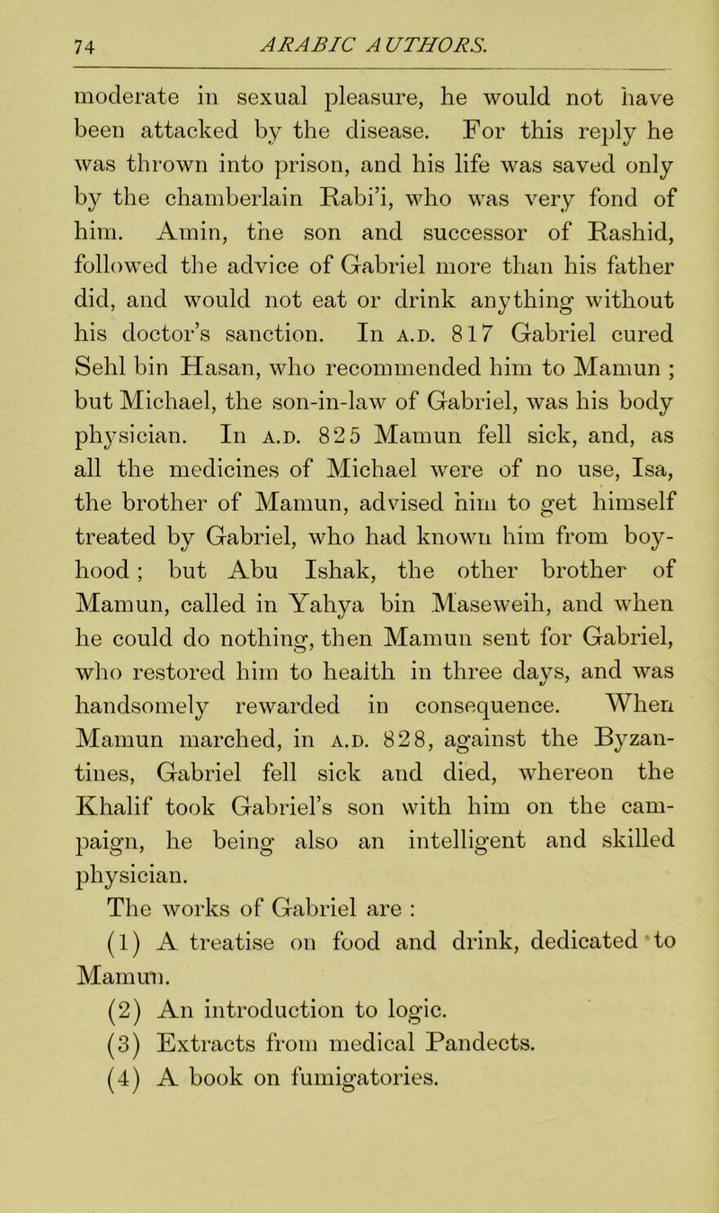 moderate in sexual pleasure, he would not have been attacked by the disease. For this reply he was thrown into prison, and his life was saved only by the chamberlain Rabi’i, who was very fond of him. Amin, the son and successor of Rashid, followed the advice of Gabriel more than his father did, and would not eat or drink anything without his doctor’s sanction. In a.d. 817 Gabriel cured Sehl bin Hasan, who recommended him to Mamun ; but Michael, the son-in-law of Gabriel, was his body physician. In a.d. 82 5 Mamun fell sick, and, as all the medicines of Michael were of no use, Isa, the brother of Mamun, advised him to get himself treated by Gabriel, who had known him from boy- hood ; but Abu Ishak, the other brother of Mamun, called in Yahya bin Maseweih, and when he could do nothing, then Mamun sent for Gabriel, who restored him to health in three days, and was handsomely rewarded in consequence. When Mamun marched, in a.d. 828, against the Byzan- tines, Gabriel fell sick and died, whereon the Khalif took Gabriel’s son with him on the cam- paign, he being also an intelligent and skilled physician. The works of Gabriel are : (1) A treatise on food and drink, dedicated to Mamun. (2) An introduction to logic. (3) Extracts from medical Pandects. (4) A book on fumigatories.