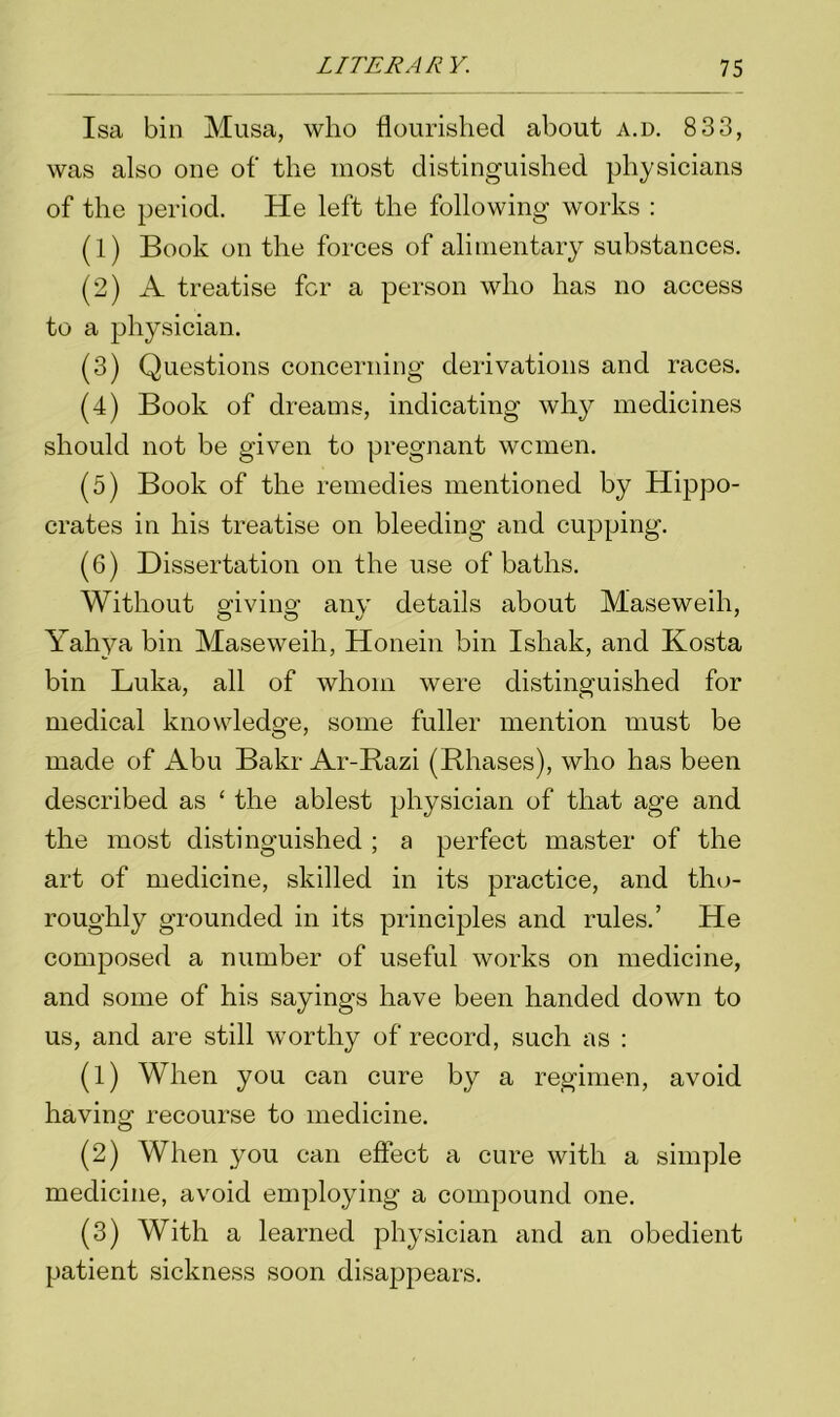 Isa bin Musa, who flourished about a.d. 8 33, was also one of' the most distinguished physicians of the period. He left the following works : (1) Book on the forces of alimentary substances. (2) A treatise for a person who has no access to a physician. (3) Questions concerning derivations and races. (4) Book of dreams, indicating why medicines should not be given to pregnant women. (5) Book of the remedies mentioned by Hippo- crates in his treatise on bleeding and cupping. (6) Dissertation on the use of baths. Without ariviim any details about Maseweih, Yahya bin Maseweih, Honein bin Ishak, and Kosta bin Luka, all of whom were distinguished for medical knowledge, some fuller mention must be made of Abu Bakr Ar-Razi (Rhases), who has been described as ‘ the ablest physician of that age and the most distinguished ; a perfect master of the art of medicine, skilled in its practice, and tho- roughly grounded in its principles and rules.’ He composed a number of useful works on medicine, and some of his sayings have been handed down to us, and are still worthy of record, such as : (1) When you can cure by a regimen, avoid having recourse to medicine. (2) When you can effect a cure with a simple medicine, avoid employing a compound one. (3) With a learned physician and an obedient patient sickness soon disappears.