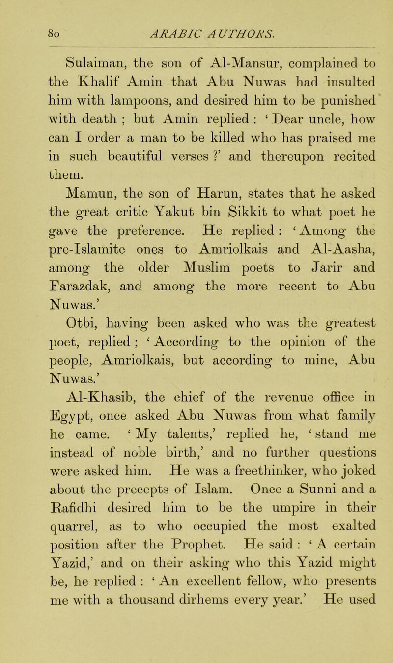 Sulaiman, the son of Al-Mansur, complained to the Khalif Amin that Abu Nuwas had insulted him with lampoons, and desired him to be punished with death ; but Amin replied : ‘ Dear uncle, how can I order a man to be killed who has praised me in such beautiful verses ?’ and thereupon recited them. Mamun, the son of Harun, states that he asked the great critic Yakut bin Sikkit to what poet he gave the preference. He replied : ‘ Among the pre-Islamite ones to Amriolkais and Al-Aasha, among the older Muslim poets to Jarir and Farazdak, and among the more recent to Abu Yu was.’ Otbi, having been asked who was the greatest poet, replied; ‘ According to the opinion of the people, Amriolkais, but according to mine, Abu Yu was.’ Al-Khasib, the chief of the revenue office in Egypt, once asked Abu Yuwas from what family he came. ‘ My talents,’ replied he, ‘ stand me instead of noble birth,’ and no further questions were asked him. He was a freethinker, who joked about the precepts of Islam. Once a Sunni and a Rafidhi desired him to be the umpire in their quarrel, as to who occupied the most exalted position after the Prophet. He said : ‘ A certain Yazid,’ and on their asking who this Yazid might be, he replied : ‘ An excellent fellow, who presents me with a thousand dirhems every year.’ He used