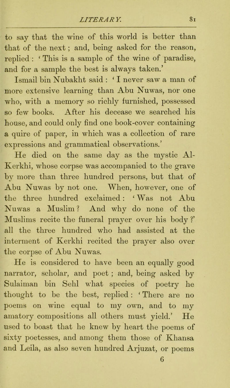 to say that the wine of this world is better than that of the next; and, being asked for the reason, replied : ‘ This is a sample of the wine of paradise, and for a sample the best is always taken.’ Ismail bin Nubaklit said : ‘ I never saw a man of more extensive learning than Abu Nuwas, nor one who, with a memory so richly furnished, possessed so few books. After his decease we searched his house, and could only find one book-cover containing a quire of paper, in which was a collection of rare expressions and grammatical observations.’ He died on the same day as the mystic Al- Kerkhi, whose corpse was accompanied to the grave by more than three hundred persons, but that of Abu Nuwas by not one. When, however, one of the three hundred exclaimed: ‘Was not Abu Nuwas a Muslim? And why do none of the Muslims recite the funeral prayer over his body ?’ all the three hundred who had assisted at the interment of Kerkhi recited the prayer also over the corpse of Abu Nuwas. He is considered to have been an equally good narrator, scholar, and poet ; and, being asked by Sulaiman bin Sehl what species of poetry he thought to be the best, replied : ‘ There are no poems on wine equal to my own, and to my amatory compositions all others must yield.’ He used to boast that he knew by heart the poems of sixty poetesses, and among them those of Khansa and Leila, as also seven hundred Arjuzat, or poems 6