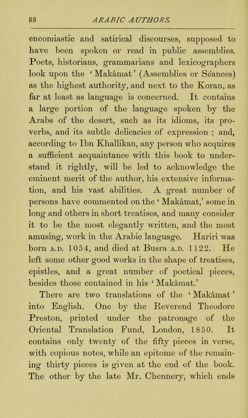 encomiastic and satirical discourses, supposed to have been spoken or read in public assemblies. Poets, historians, grammarians and lexicographers look upon the ‘ Makamat ’ (Assemblies or Seances) as the highest authority, and next to the Koran, as far at least as language is concerned. It contains a large portion of the language spoken by the Arabs of the desert, such as its idioms, its pro- verbs, and its subtle delicacies of expression ; and, according to Ibn Khallikan, any person who acquires a sufficient acquaintance with this book to under- stand it rightly, will be led to acknowledge the eminent merit of the author, his extensive informa- tion, and his vast abilities. A great number of persons have commented on the ‘ Makamat,’ some in long and others in short treatises, and many consider it to be the most elegantly written, and the most amusing, work in the Arabic language. Hariri was born a.d. 1054, and died at Busra a.d. 1122. He left some other good works in the shape of treatises, epistles, and a great number of jDoetical pieces, besides those contained in his ‘ Makamat.’ There are two translations of the ‘ Makamat ’ into English. One by the Reverend Theodore Preston, printed under the patronage of the Oriental Translation Fund, London, 18 50. It contains only twenty of the fifty pieces in verse, with copious notes, while an epitome of the remain- ing thirty pieces is given at the end of the book. The other by the late Mr. Chennery, which ends