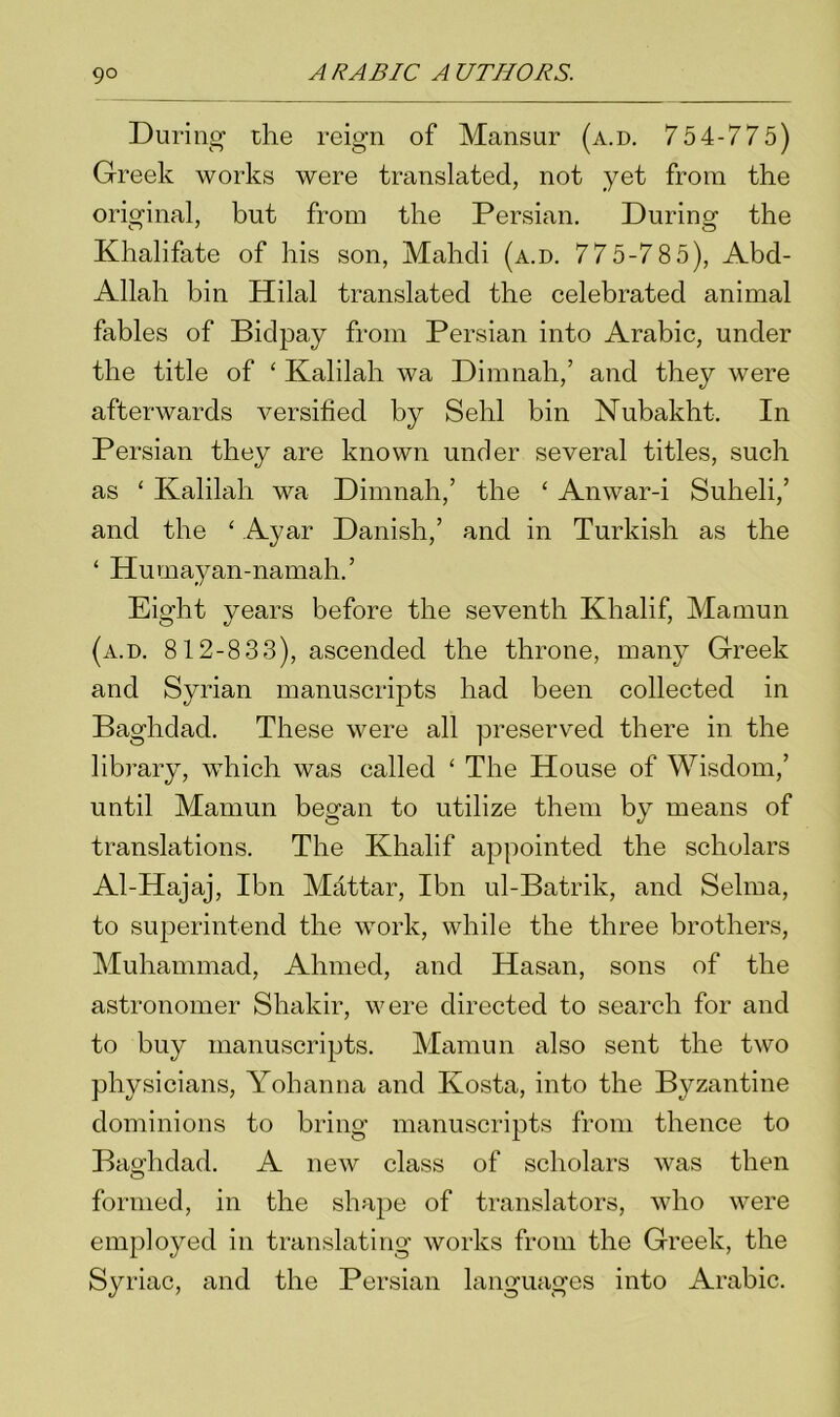 During the reign of Mansur (a.d. 754-775) Greek works were translated, not yet from the original, but from the Persian. During the Khalifate of his son, Mahdi (a.d. 775-785), Abd- Allah bin Hilal translated the celebrated animal fables of Bidpay from Persian into Arabic, under the title of ‘ Kalilah wa Dimnah,’ and they were afterwards versified by Sehl bin Nubakht. In Persian they are known under several titles, such as ‘ Kalilah wa Dimnah,’ the ‘ Anwar-i Suheli,’ and the ‘ Ayar Danish,’ and in Turkish as the ‘ Humayan-namah.’ Eight years before the seventh Khalif, Mamun (a.d. 812-833), ascended the throne, many Greek and Syrian manuscripts had been collected in Baghdad. These were all preserved there in the library, which was called ‘ The House of Wisdom,’ until Mamun began to utilize them by means of translations. The Khalif appointed the scholars Al-Hajaj, Ibn Mdttar, Ibn ul-Batrik, and Selma, to superintend the work, while the three brothers, Muhammad, Ahmed, and Hasan, sons of the astronomer Shakir, were directed to search for and to buy manuscripts. Mamun also sent the two physicians, Yohanna and Kosta, into the Byzantine dominions to bring manuscripts from thence to Baghdad. A new class of scholars was then formed, in the shape of translators, who were employed in translating works from the Greek, the Syriac, and the Persian languages into Arabic.