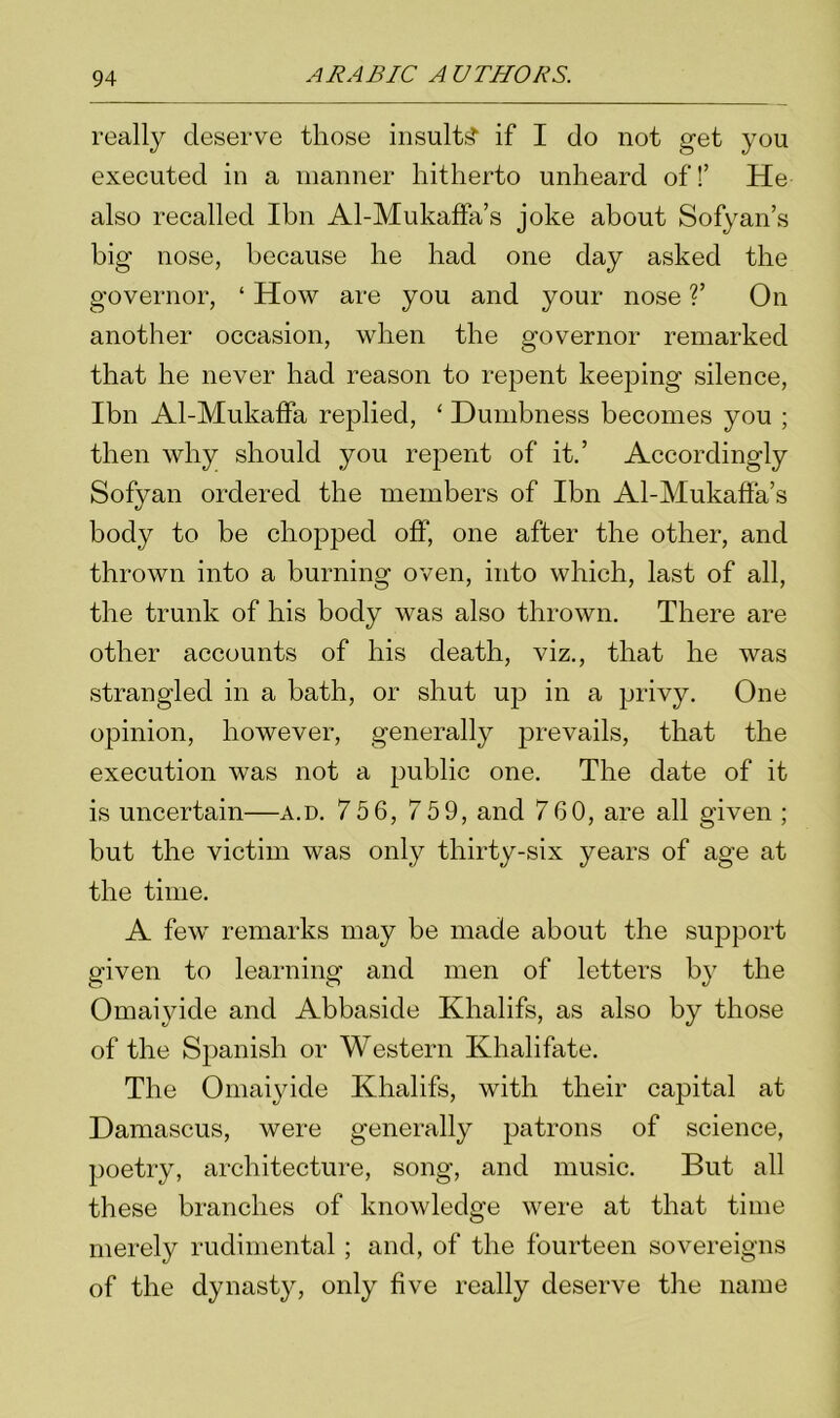 really deserve those insults* if I do not get you executed in a manner hitherto unheard off He also recalled Ibn Al-Mukaffa’s joke about Sofyan’s big nose, because he had one day asked the governor, ‘ How are you and your nose ?’ On another occasion, when the governor remarked that he never had reason to repent keeping silence, Ibn Al-Mukaffa replied, ‘ Dumbness becomes you ; then why should you repent of it.’ Accordingly Sofyan ordered the members of Ibn Al-Mukaffa’s body to be chopped off, one after the other, and thrown into a burning oven, into which, last of all, the trunk of his body was also thrown. There are other accounts of his death, viz., that he was strangled in a bath, or shut up in a privy. One opinion, however, generally prevails, that the execution was not a public one. The date of it is uncertain—a.d. 75 6, 7 5 9, and 760, are all given ; but the victim was only thirty-six years of age at the time. A few remarks may be made about the support given to learning and men of letters by the Omaiyide and Abbaside Khalifs, as also by those of the Spanish or Western Khalifate. The Omaiyide Khalifs, with their capital at Damascus, were generally patrons of science, poetry, architecture, song, and music. But all these branches of knowledge were at that time merely rudimental ; and, of the fourteen sovereigns of the dynasty, only five really deserve the name