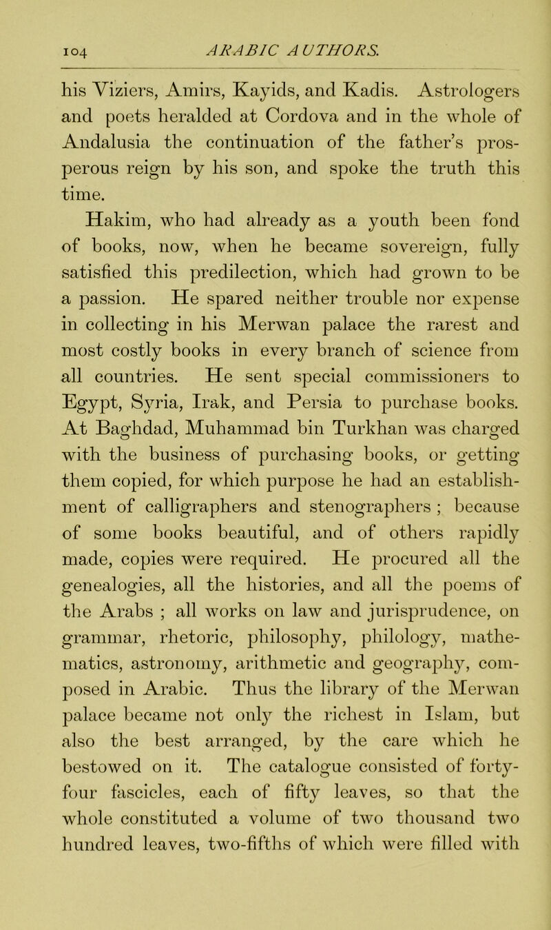 his Viziers, Amirs, Kayicls, and Kadis. Astrologers and poets heralded at Cordova and in the whole of Andalusia the continuation of the father’s pros- perous reign by his son, and spoke the truth this time. Hakim, who had already as a youth been fond of books, now, when he became sovereign, fully satisfied this predilection, which had grown to be a passion. He spared neither trouble nor expense in collecting in his Merwan palace the rarest and most costly books in every branch of science from all countries. He sent special commissioners to Egypt, Syria, Irak, and Persia to purchase books. At Baghdad, Muhammad bin Turkhan was charged with the business of purchasing books, or getting them copied, for which purpose he had an establish- ment of calligraphers and stenographers ; because of some books beautiful, and of others rapidly made, copies were required. He procured all the genealogies, all the histories, and all the poems of the Arabs ; all works on law and jurisprudence, on grammar, rhetoric, philosophy, philology, mathe- matics, astronomy, arithmetic and geography, com- posed in Arabic. Thus the library of the Merwan palace became not only the richest in Islam, but also the best arranged, by the care which he bestowed on it. The catalogue consisted of forty- four fascicles, each of fifty leaves, so that the whole constituted a volume of two thousand two hundred leaves, two-fifths of which were filled with