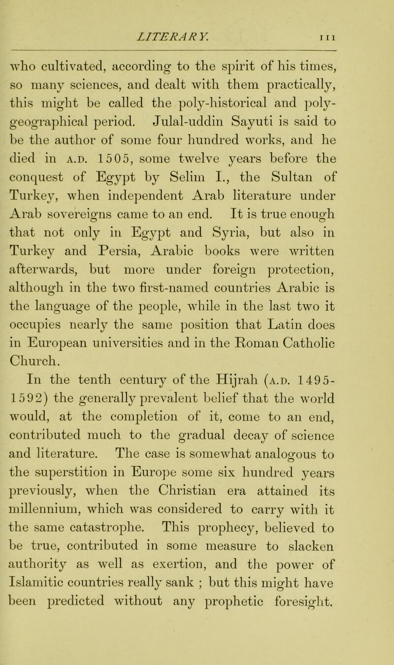 who cultivated, according- to the spirit of his times, so many sciences, and dealt with them practically, this might be called the poly-historical and poly- geographical period. Julal-uddin Sayuti is said to be the author of some four hundred works, and he died in a.d. 15 05, some twelve years before the conquest of Egypt by Selim I., the Sultan of Turkey, when independent Arab literature under Arab sovereigns came to an end. It is true enough that not only in Egypt and Syria, but also in Turkey and Persia, Arabic books were written afterwards, but more under foreign protection, although in the two first-named countries Arabic is the language of the people, while in the last two it occupies nearly the same position that Latin does in European universities and in the Roman Catholic Church. In the tenth century of the Hijrah (a.d. 149 5- 1592) the generally prevalent belief that the world would, at the completion of it, come to an end, contributed much to the gradual decay of science and literature. The case is somewhat analogous to the superstition in Europe some six hundred years previously, when the Christian era attained its millennium, which was considered to carry with it the same catastrophe. This prophecy, believed to be true, contributed in some measure to slacken authority as well as exertion, and the power of Islamitic countries really sank ; but this might have been predicted without any prophetic foresight.