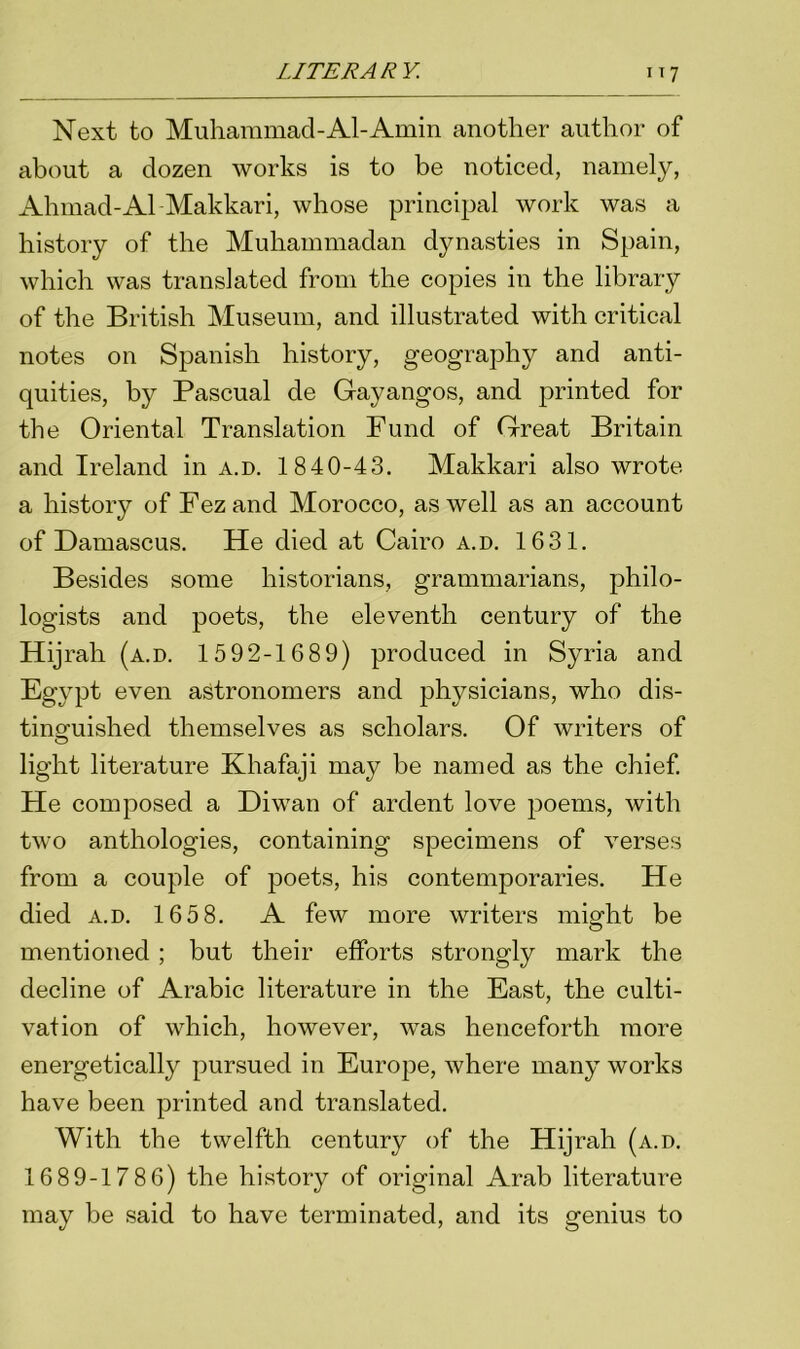 Next to Muhammad-Al-Amin another author of about a dozen works is to be noticed, namely, Ahmad-Al Makkari, whose principal work was a history of the Muhammadan dynasties in Spain, which was translated from the copies in the library of the British Museum, and illustrated with critical notes on Spanish history, geography and anti- quities, by Pascual de Gayangos, and printed for the Oriental Translation Fund of Great Britain and Ireland in a.d. 1840-43. Makkari also wrote a history of Fez and Morocco, as well as an account of Damascus. He died at Cairo a.d. 1631. Besides some historians, grammarians, philo- logists and poets, the eleventh century of the Hijrah (a.d. 1592-1689) produced in Syria and Egypt even astronomers and physicians, who dis- tinguished themselves as scholars. Of writers of light literature Kliafaji may be named as the chief. He composed a Diwan of ardent love jmems, with two anthologies, containing specimens of verses from a couple of poets, his contemporaries. He died a.d. 165 8. A few more writers might be mentioned ; but their efforts strongly mark the decline of Arabic literature in the East, the culti- vation of which, however, was henceforth more energetically pursued in Europe, where many works have been printed and translated. With the twelfth century of the Hijrah (a.d. 1689-1786) the history of original Arab literature may be said to have terminated, and its genius to