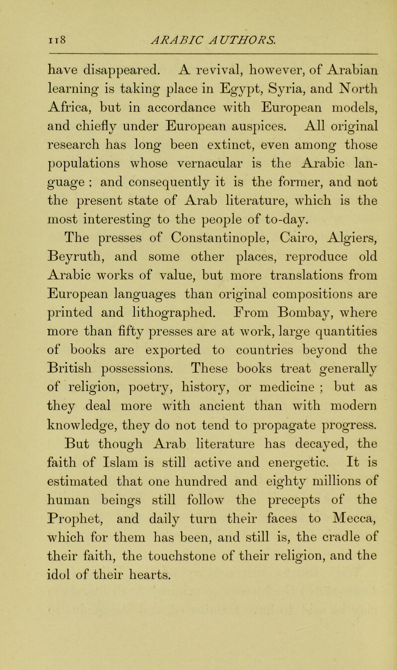 have disappeared. A revival, however, of Arabian learning is taking place in Egypt, Syria, and North Africa, but in accordance with European models, and chiefly under European auspices. All original research has long been extinct, even among those populations whose vernacular is the Arabic lan- guage ; and consequently it is the former, and not the present state of Arab literature, which is the most interesting to the people of to-day. The presses of Constantinople, Cairo, Algiers, Beyrutli, and some other places, reproduce old Arabic works of value, but more translations from European languages than original compositions are printed and lithographed. From Bombay, where more than fifty presses are at work, large quantities of books are exported to countries beyond the British possessions. These books treat generally of religion, poetry, history, or medicine ; but as they deal more with ancient than with modern knowledge, they do not tend to propagate progress. But though Arab literature has decayed, the faith of Islam is still active and energetic. It is estimated that one hundred and eighty millions of human beings still follow the precepts of the Prophet, and daily turn their faces to Mecca, which for them has been, and still is, the cradle of their faith, the touchstone of their religion, and the idol of their hearts.