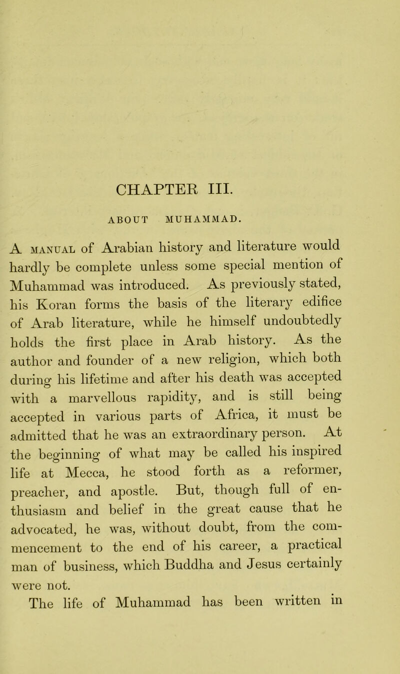 CHAPTER III. ABOUT MUHAMMAD. A manual of Arabian history and literature would hardly be complete unless some special mention of Muhammad was introduced. As previously stated, his Koran forms the basis of the literary edifice of Arab literature, while he himself undoubtedly holds the first place in Arab history. As the author and founder of a new religion, which both during his lifetime and after his death was accepted with a marvellous rapidity, and is still being accepted in various parts of Africa, it must be admitted that he was an extraordinary person. At the beginning of what may be called his inspired life at Mecca, he stood forth as a reformer, preacher, and apostle. But, though full of en- thusiasm and belief in the great cause that he advocated, he was, without doubt, from the com- mencement to the end of his career, a practical man of business, which Buddha and Jesus certainly were not. The life of Muhammad has been written in