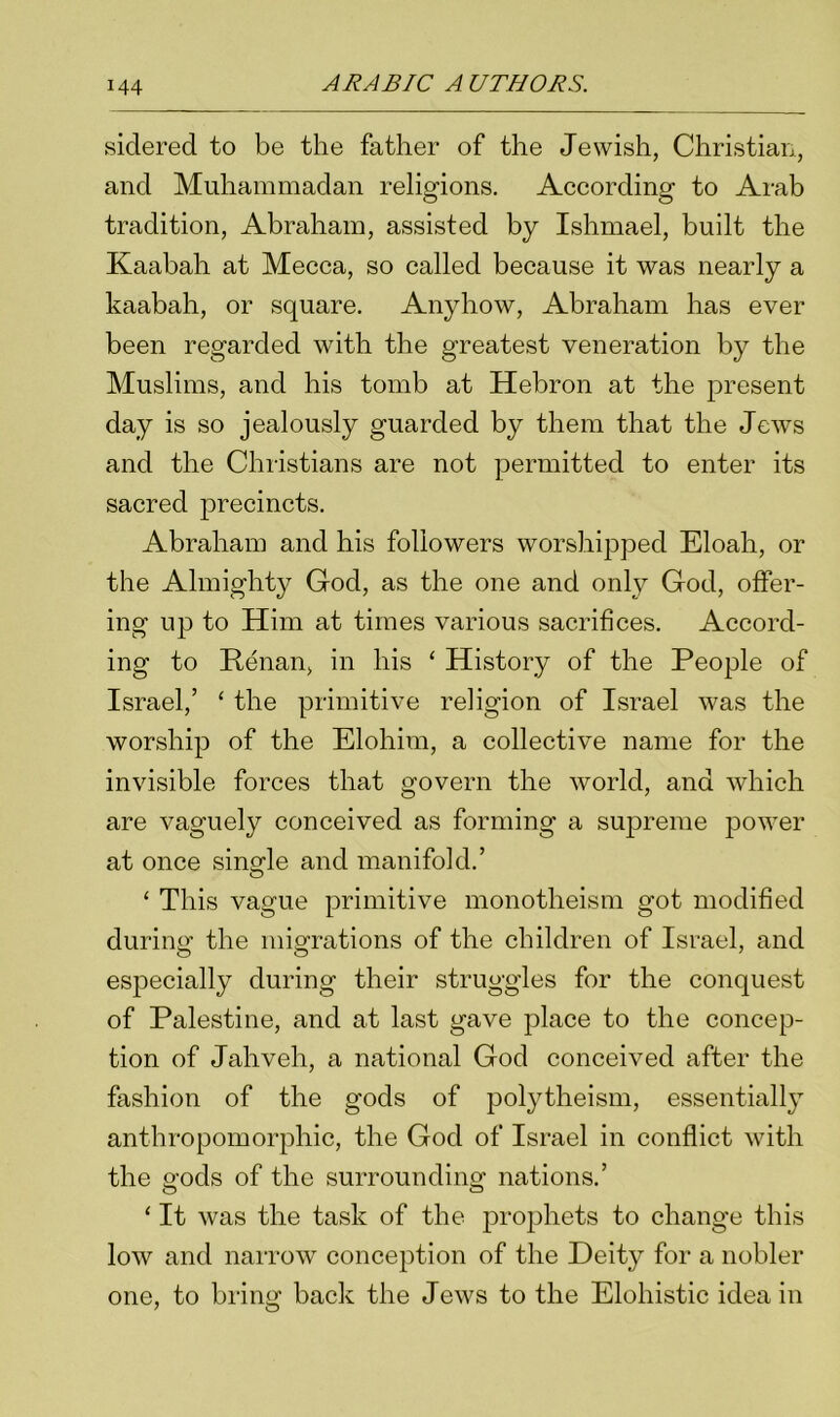 siderecl to be the father of the Jewish, Christian, and Muhammadan religions. According to Arab tradition, Abraham, assisted by Ishmael, built the Kaabah at Mecca, so called because it was nearly a kaabah, or square. Anyhow, Abraham has ever been regarded with the greatest veneration by the Muslims, and his tomb at Hebron at the present day is so jealously guarded by them that the Jews and the Christians are not permitted to enter its sacred precincts. Abraham and his followers worshipped Eloah, or the Almighty God, as the one and only God, offer- ing up to Him at times various sacrifices. Accord- ing to Renan, in his ‘ History of the People of Israel,’ ‘ the primitive religion of Israel was the worship of the Elohim, a collective name for the invisible forces that govern the world, and which are vaguely conceived as forming a supreme power at once single and manifold.’ ‘ This vague primitive monotheism got modified during the migrations of the children of Israel, and especially during their struggles for the conquest of Palestine, and at last gave place to the concep- tion of Jahveh, a national God conceived after the fashion of the gods of polytheism, essentially anthropomorphic, the God of Israel in conflict with the gods of the surrounding nations.’ ‘ It was the task of the prophets to change this low and narrow conception of the Deity for a nobler one, to bring' back the Jews to the Elohistic idea in 7 O