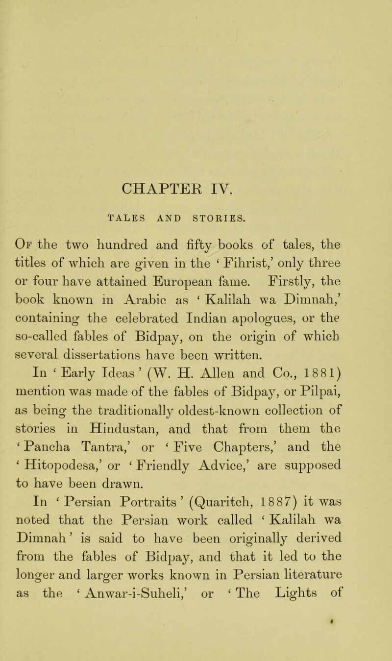 CHAPTER IV. TALES AND STORIES. Of the two hundred and fifty books of tales, the titles of which are given in the ‘ Fihrist,’ only three or four have attained European fame. Firstly, the book known in Arabic as £ Kalilah wa Dirnnah,’ containing the celebrated Indian apologues, or the so-called fables of Bidpay, on the origin of which several dissertations have been written. In 'Early Ideas’ (W. H. Allen and Co., 1881) mention was made of the fables of Bidpay, or Pilpai, as being the traditionally oldest-known collection of stories in Hindustan, and that from them the ‘ Pancha Tantra,’ or ‘ Five Chapters,’ and the ‘ Hitopodesa,’ or ‘ Friendly Advice,’ are supposed to have been drawn. In ‘Persian Portraits’ (Quaritch, 18 87) it was noted that the Persian work called ‘ Kalilah wa Dimnah ’ is said to have been originally derived from the fables of Bidpay, and that it led to the longer and larger works known in Persian literature as the ‘ Anwar-i-Suheli,’ or ‘ The Lights of