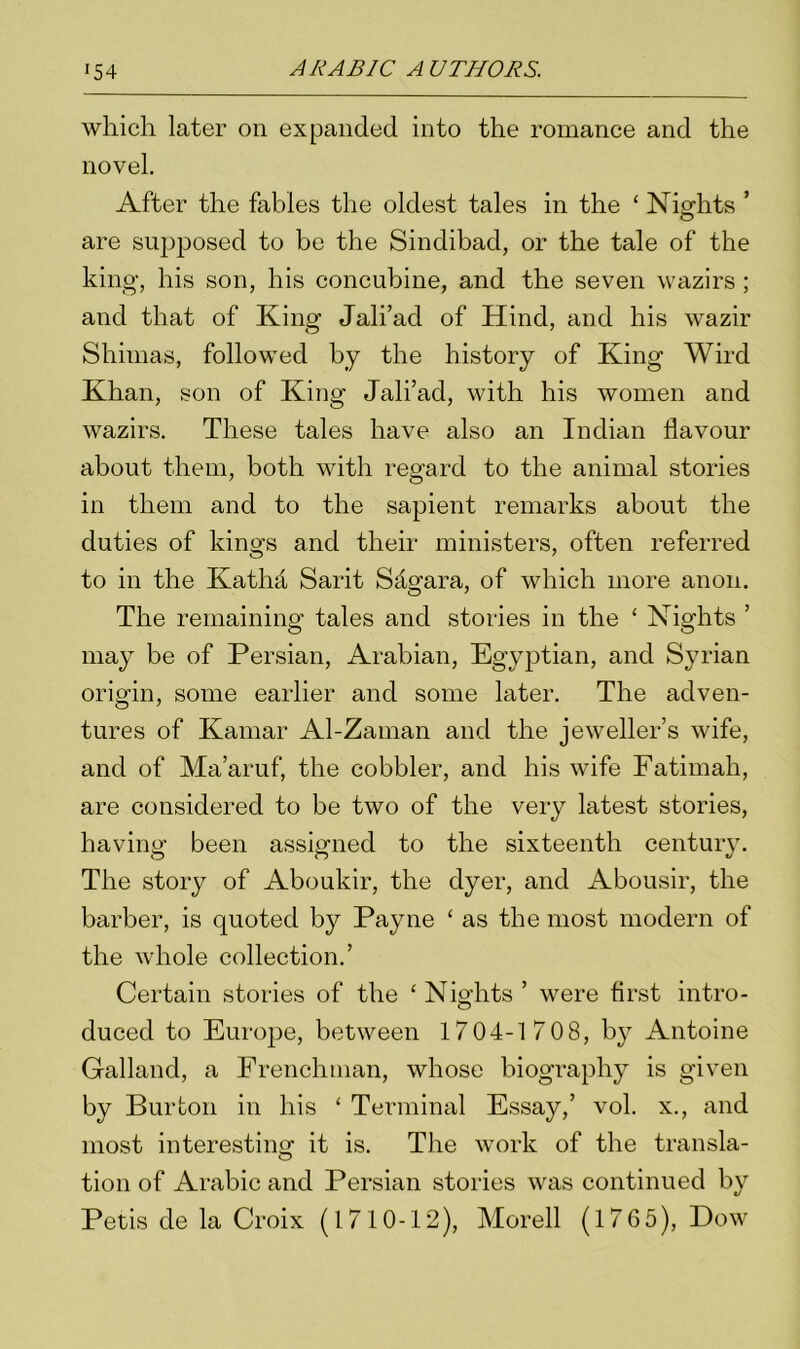 which later on expanded into the romance and the novel. After the fables the oldest tales in the ‘ Nights ’ are supposed to be the Sindibad, or the tale of the king, his son, his concubine, and the seven wazirs ; and that of King Jali’ad of Hind, and his wazir Shimas, followed by the history of King Wird Khan, son of King Jali’ad, with his women and wazirs. These tales have also an Indian flavour about them, both with regard to the animal stories in them and to the sapient remarks about the duties of kings and their ministers, often referred to in the Katha Sarit Sagara, of which more anon. The remaining tales and stories in the ‘ Nights ’ may be of Persian, Arabian, Egyptian, and Syrian origin, some earlier and some later. The adven- tures of Kamar Al-Zaman and the jeweller’s wife, and of Ma’aruf, the cobbler, and his wife Fatimah, are considered to be two of the very latest stories, having been assigned to the sixteenth century. The story of Aboukir, the dyer, and Abousir, the barber, is quoted by Payne ‘ as the most modern of the whole collection.’ Certain stories of the ‘Nights’ were first intro- duced to Europe, between 1704-1 70 8, by Antoine Galland, a Frenchman, whose biography is given by Burton in his ‘ Terminal Essay,’ vol. x., and most interesting it is. The work of the transla- tion of Arabic and Persian stories was continued by Petis de la Croix (1710-12), Morell (176 5), Dow