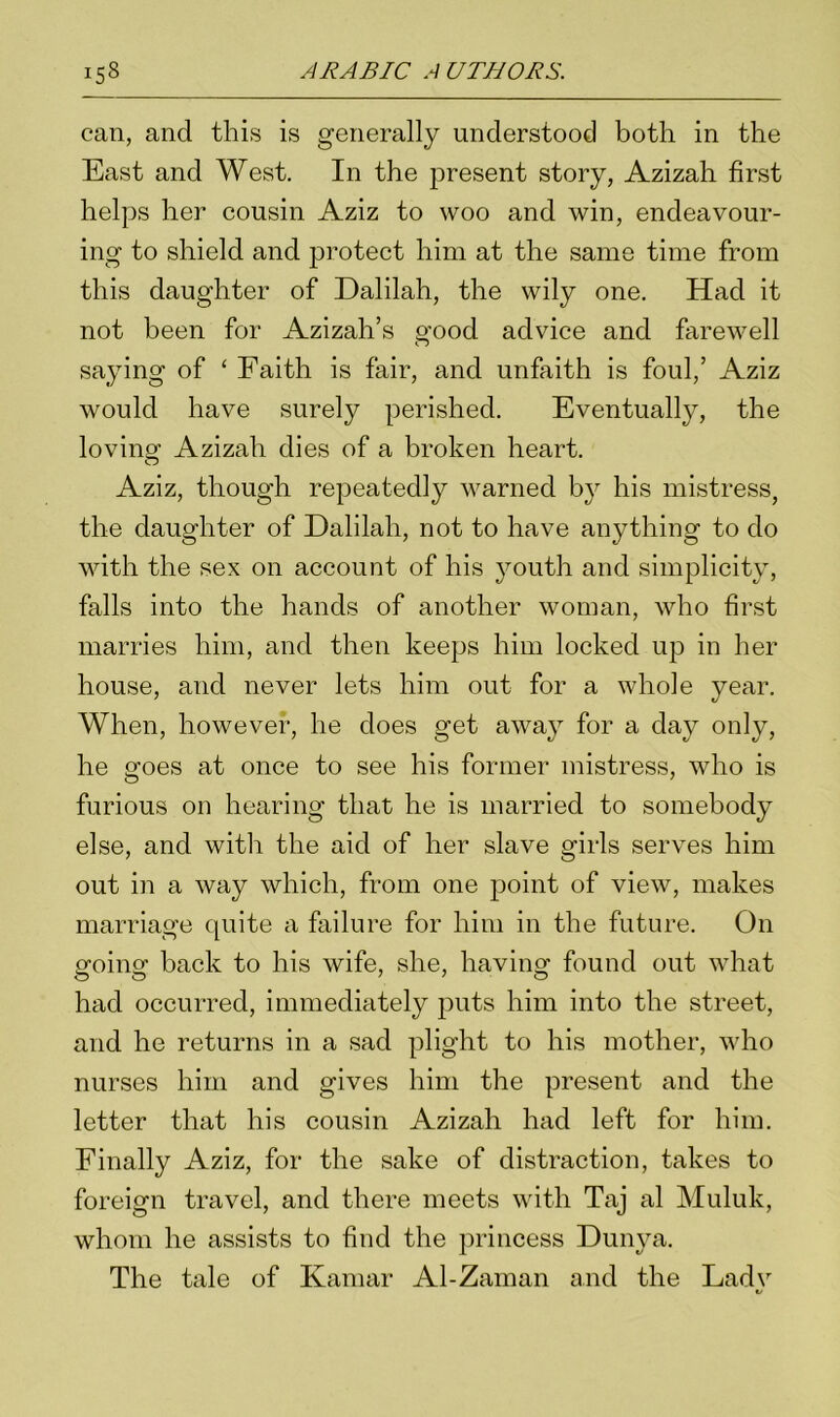 i5_8 can, and this is generally understood both in the East and West. In the present story, Azizah first helps her cousin Aziz to woo and win, endeavour- ing to shield and protect him at the same time from this daughter of Dalilah, the wily one. Had it not been for Azizah’s good advice and farewell saying of ‘ Faith is fair, and unfaith is foul,’ Aziz would have surely perished. Eventually, the loving Azizah dies of a broken heart. Aziz, though repeatedly warned by his mistress, the daughter of Dalilah, not to have anything to do with the sex on account of his youth and simplicity, falls into the hands of another woman, who first marries him, and then keeps him locked up in her house, and never lets him out for a whole year. When, however, he does get away for a day only, he goes at once to see his former mistress, who is furious on hearing that he is married to somebody else, and with the aid of her slave girls serves him out in a way which, from one point of view, makes marriage quite a failure for him in the future. On going back to his wife, she, having found out what had occurred, immediately puts him into the street, and he returns in a sad plight to his mother, who nurses him and gives him the present and the letter that his cousin Azizah had left for him. Finally Aziz, for the sake of distraction, takes to foreign travel, and there meets with Taj al Muluk, whom he assists to find the princess Dunya. The tale of Kamar Al-Zaman and the Ladv «/