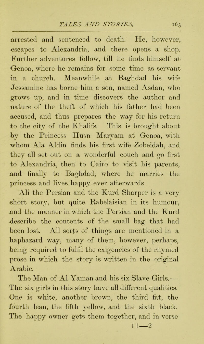 arrested and sentenced to death. He, however, •escapes to Alexandria, and there opens a shop. Further adventures follow, till he finds himself fit Genoa, where he remains for some time as servant in a church. Meanwhile at Baghdad his wife Jessamine has borne him a son, named Asdan, who grows up, and in time discovers the author and nature of the theft of which his father had been accused, and thus prepares the way for his return to the city of the Khalifs. This is brought about by the Princess Husn Maryam at Genoa, with whom Ala Aldin finds his first wife Zobeidah, and they all set out on a wonderful couch and go first to Alexandria, then to Cairo to visit his parents, and finally to Baghdad, where he marries the princess and lives happy ever afterwards. Ali the Persian and the Kurd Sharper is a very short story, but quite Rabelaisian in its humour, and the manner in which the Persian and the Kurd describe the contents of the small bag that had been lost. All sorts of things are mentioned in a haphazard way, many of them, however, perhaps, being required to fulfil the exigencies of the rhymed prose in which the story is written in the original Arabic. The Man of Al-Yaman and his six Slave-Girls.— The six girls in this story have all different qualities. One is white, another brown, the third fat, the fourth lean, the fifth yellow, and the sixth black. The happy owner gets them together, and in verse 11—2