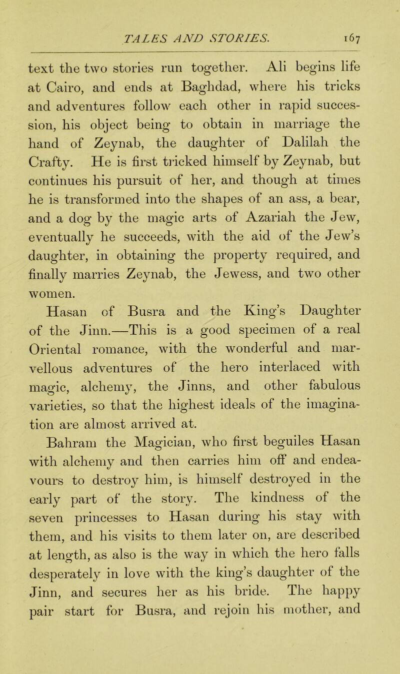 text the two stories run together. Ali begins life at Cairo, and ends at Baghdad, where his tricks and adventures follow each other in rapid succes- sion, his object being to obtain in marriage the hand of Zeynab, the daughter of Dalilah the Crafty. He is first tricked himself by Zeynab, but continues his pursuit of her, and though at times he is transformed into the shapes of an ass, a bear, and a dog by the magic arts of Azariah the Jew, eventually he succeeds, with the aid of the Jew’s daughter, in obtaining the property required, and finally marries Zeynab, the Jewess, and two other women. Hasan of Busra and the King’s Daughter of the Jinn.—This is a good specimen of a real Oriental romance, with the wonderful and mar- vellous adventures of the hero interlaced with magic, alchemy, the Jinns, and other fabulous varieties, so that the highest ideals of the imagina- tion are almost arrived at. Bahrain the Magician, who first beguiles Hasan with alchemy and then carries him off and endea- vours to destroy him, is himself destroyed in the early part of the story. The kindness of the seven princesses to Hasan during his stay with them, and his visits to them later on, are described at length, as also is the way in which the hero falls desperately in love with the king’s daughter of the Jinn, and secures her as his bride. The happy pair start for Busra, and rejoin his mother, and