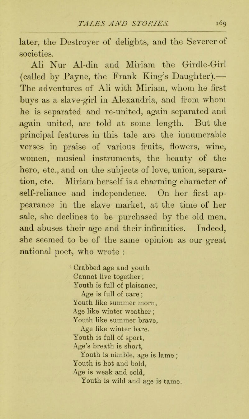 later, the Destroyer of delights, and the Severer of societies. Ali Nur Al-din and Miriam the Girdle-Girl (called by Payne, the Frank King’s Daughter).— The adventures of Ali with Miriam, whom he first buys as a slave-girl in Alexandria, and from whom he is separated and re-united, again separated and again united, are told at some length. But the principal features in this tale are the innumerable verses in praise of various fruits, flowers, wine, women, musical instruments, the beauty of the hero, etc., and on the subjects of love, union, separa- tion, etc. Miriam herself is a charming character of self-reliance and independence. On her first ap- pearance in the slave market, at the time of her sale, she declines to be purchased by the old men, and abuses their age and their infirmities. Indeed, she seemed to be of the same opinion as our great national poet, who wrote : ‘ Crabbed age and youth Cannot live together; Youth is full of plaisance, Age is full of care ; Youth like summer morn, Age like winter weather ; Y7outh like summer brave, Age like winter bare. Youth is full of sport, Age’s breath is short, Youth is nimble, age is lame ; Youth is hot and bold, Age is weak and cold, Youth is wild and age is tame.