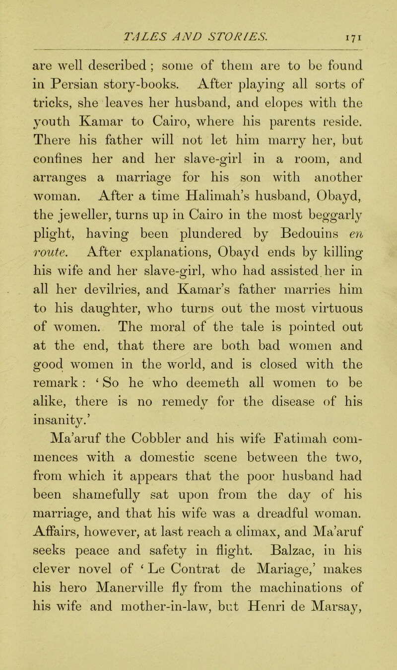 are well described ; some of them are to be found in Persian story-books. After playing all sorts of tricks, she leaves her husband, and elopes with the youth Kamar to Cairo, where his parents reside. There his father will not let him marry her, but confines her and her slave-girl in a room, and arranges a marriage for his son with another woman. After a time Halimah’s husband, Obayd, the jeweller, turns up in Cairo in the most beggarly plight, having been plundered by Bedouins en route. After explanations, Obayd ends by killing his wife and her slave-girl, who had assisted, her in all her devilries, and Kamar’s father marries him to his daughter, who turns out the most virtuous of women. The moral of the tale is pointed out at the end, that there are both bad women and good women in the world, and is closed with the remark: ‘ So he who deemeth all women to be alike, there is no remedv for the disease of his insanity.’ Ma’aruf the Cobbler and his wife Fatimah com- mences with a domestic scene between the two, from which it appears that the poor husband had been shamefully sat upon from the day of his marriage, and that his wife was a dreadful woman. Affairs, however, at last reach a climax, and Ma’aruf seeks peace and safety in flight. Balzac, in his clever novel of ‘ Le Contrat de Mariage,’ makes his hero Manerville fly from the machinations of his wife and mother-in-law, but Henri de Marsay,