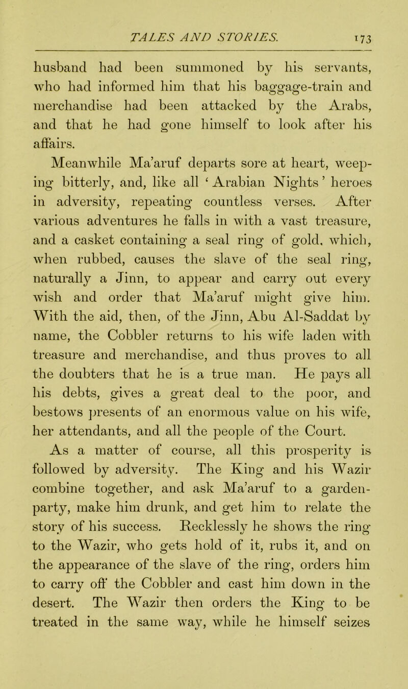 husband had been summoned by his servants, who had informed him that his baggage-train and merchandise had been attacked by the Arabs, and that he had gone himself to look after his affairs. Meanwhile Ma’aruf departs sore at heart, weep- ing bitterly, and, like all ‘ Arabian Nights ’ heroes in adversity, repeating countless verses. After various adventures he falls in with a vast treasure, and a casket containing a seal ring of gold, which, when rubbed, causes the slave of the seal ring, naturally a Jinn, to appear and carry out every wish and order that Ma’aruf might give him. With the aid, then, of the Jinn, Abu Al-Saddat by name, the Cobbler returns to his wife laden with treasure and merchandise, and thus proves to all the doubters that he is a true man. He pays all his debts, gives a great deal to the poor, and bestows presents of an enormous value on his wife, her attendants, and all the people of the Court. As a matter of course, all this prosperity is followed by adversity. The King and his Wazir combine together, and ask Ma’aruf to a garden- party, make him drunk, and get him to relate the story of his success. Recklessly he shows the ring* to the Wazir, who gets hold of it, rubs it, and on the appearance of the slave of the ring, orders him to carry off the Cobbler and cast him down in the desert. The Wazir then orders the King to be treated in the same way, while he himself seizes