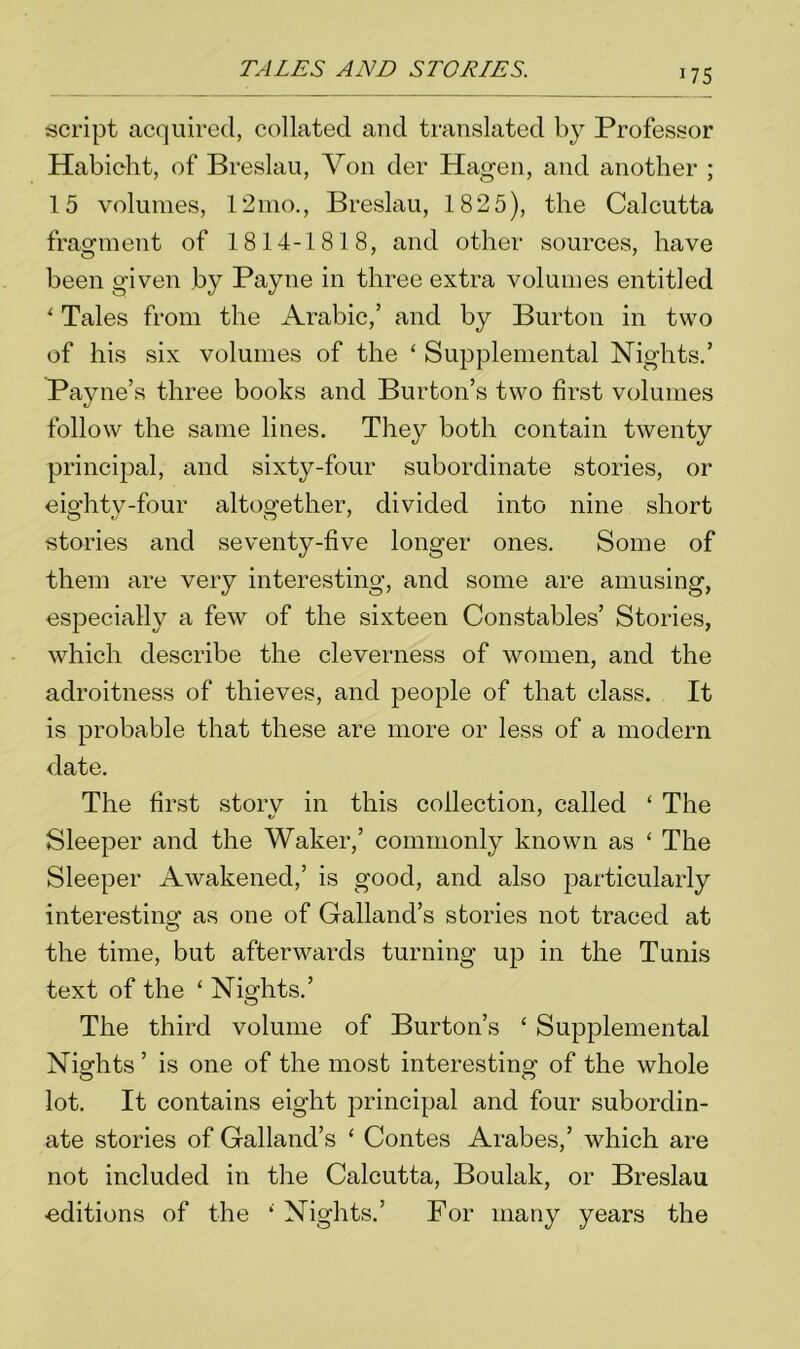 script acquired, collated and translated by Professor Habicht, of Breslau, Von der Hagen, and another ; 15 volumes, 12mo., Breslau, 182 5), the Calcutta fragment of 1814-1818, and other sources, have been given by Payne in three extra volumes entitled * Tales from the Arabic,’ and by Burton in two of his six volumes of the ‘ Supplemental Nights.’ Payne’s three books and Burton’s two first volumes follow the same lines. They both contain twenty principal, and sixty-four subordinate stories, or eighty-four altogether, divided into nine short stories and seventy-five longer ones. Some of them are very interesting, and some are amusing, especially a few of the sixteen Constables’ Stories, which describe the cleverness of women, and the adroitness of thieves, and people of that class. It is probable that these are more or less of a modern date. The first storv in this collection, called ‘ The Sleeper and the Waker,’ commonly known as ‘ The Sleeper Awakened,’ is good, and also particularly interesting as one of Galland’s stories not traced at the time, but afterwards turning up in the Tunis text of the ‘ Nights.’ The third volume of Burton’s £ Supplemental Nights ’ is one of the most interesting of the whole lot. It contains eight principal and four subordin- ate stories of Galland’s ‘ Contes Arabes,’ which are not included in the Calcutta, Boulak, or Breslau •editions of the ‘ Nights.’ For many years the