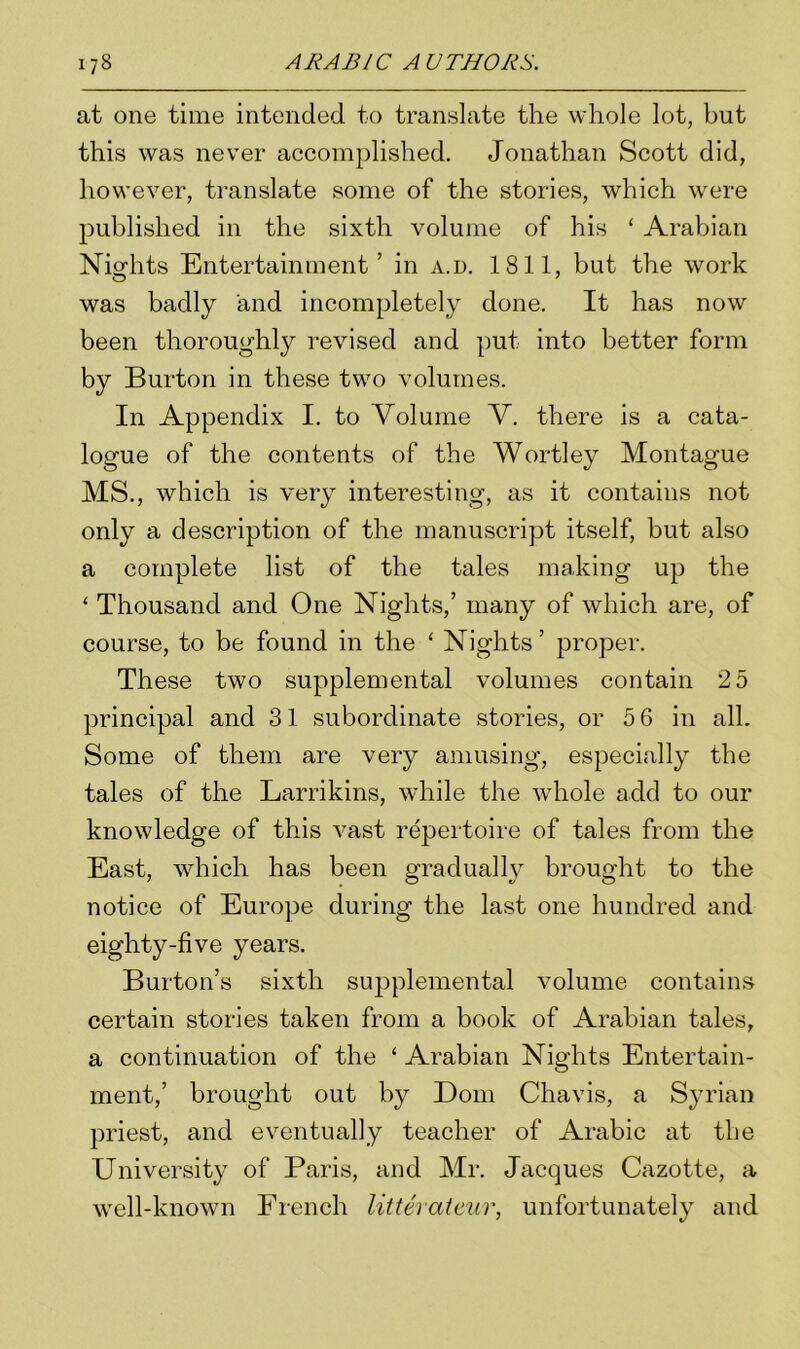 at one time intended to translate the whole lot, but this was never accomplished. Jonathan Scott did, however, translate some of the stories, which were published in the sixth volume of his ‘ Arabian Nights Entertainment’ in a.d. 1811, but the work was badly and incompletely done. It has now been thoroughly revised and put into better form by Burton in these two volumes. In Appendix I. to Volume V. there is a cata- logue of the contents of the Wortley Montague MS., which is very interesting, as it contains not only a description of the manuscript itself, but also a complete list of the tales making up the ‘ Thousand and One Nights,’ many of which are, of course, to be found in the ‘ Nights ’ proper. These two supplemental volumes contain 2 5 principal and 31 subordinate stories, or 5 6 in all. Some of them are very amusing, especially the tales of the Larrikins, while the whole add to our knowledge of this vast repertoire of tales from the East, which has been gradually brought to the notice of Europe during the last one hundred and eighty-five years. Burton’s sixth supplemental volume contains certain stories taken from a book of Arabian tales, a continuation of the ‘ Arabian Nights Entertain- ment,’ brought out by Dom Chavis, a Syrian priest, and eventually teacher of Arabic at the University of Paris, and Mr. Jacques Cazotte, a well-known French litterateur, unfortunately and