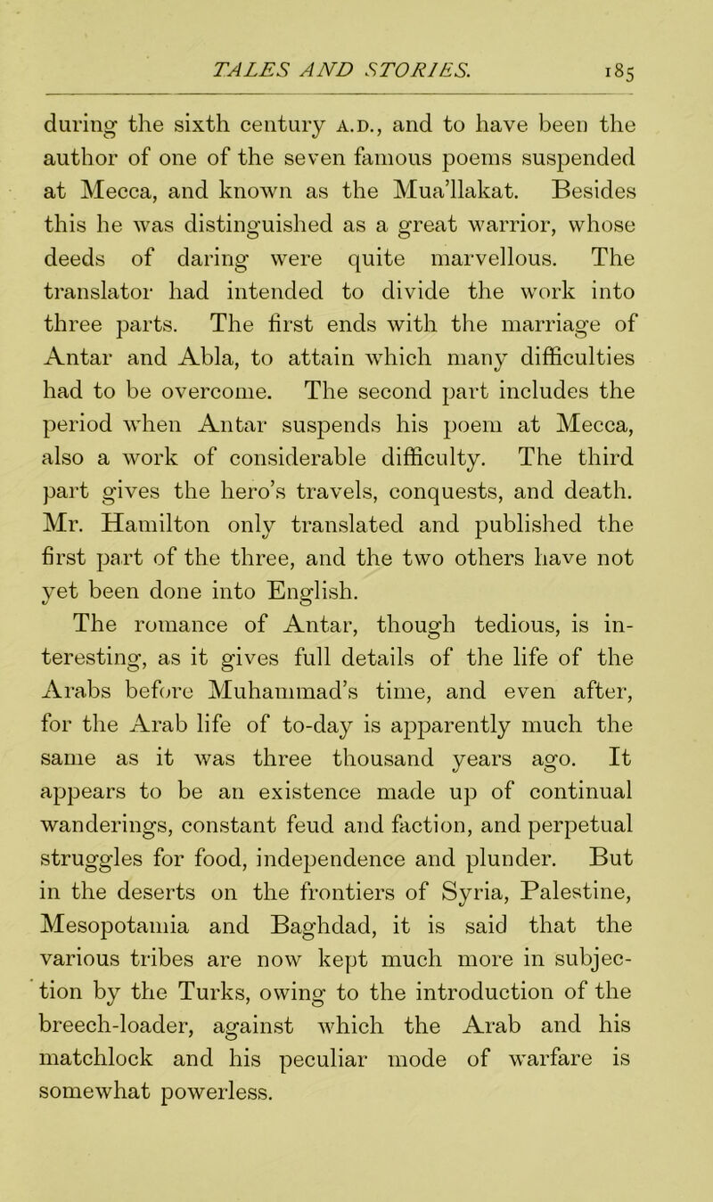 during the sixth century a.d., and to have been the author of one of the seven famous poems suspended at Mecca, and known as the Mua’llakat. Besides this he was distinguished as a great warrior, whose deeds of daring were quite marvellous. The translator had intended to divide the work into three parts. The first ends with the marriage of Antar and Abla, to attain which many difficulties had to be overcome. The second part includes the period when Antar suspends his poem at Mecca, also a work of considerable difficulty. The third part gives the hero’s travels, conquests, and death. Mr. Hamilton only translated and published the first part of the three, and the two others have not yet been done into English. The romance of Antar, though tedious, is in- teresting, as it gives full details of the life of the Arabs before Muhammad’s time, and even after, for the Arab life of to-day is apparently much the same as it was three thousand years ago. It appears to be an existence made up of continual wanderings, constant feud and faction, and perpetual struggles for food, independence and plunder. But in the deserts on the frontiers of Syria, Palestine, Mesopotamia and Baghdad, it is said that the various tribes are now kept much more in subjec- tion by the Turks, owing to the introduction of the breech-loader, against which the Arab and his matchlock and his peculiar mode of warfare is somewhat powerless.