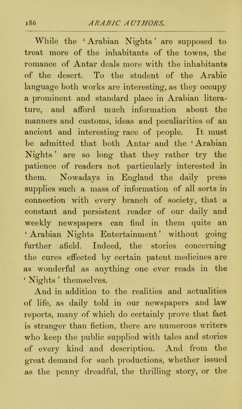 While the 1 Arabian Nights ’ are supposed to treat more of the inhabitants of the towns, the romance of Antar deals more with the inhabitants of the desert. To the student of the Arabic language both works are interesting, as they occupy a prominent and standard place in Arabian litera- ture, and afford much information about the manners and customs, ideas and peculiarities of an ancient and interesting race of people. It must be admitted that both Antar and the ‘ Arabian Nights ’ are so long that they rather try the patience of readers not particularly interested in them. Nowadays in England the daily press supplies such a mass of information of all sorts in connection with every branch of society, that a constant and persistent reader of our daily and weekly newspapers can find in them quite an ‘ Arabian Nights Entertainment ’ without going further afield. Indeed, the stories concerning the cures effected by certain patent medicines are as wonderful as anything one ever reads in the ‘ Nights ’ themselves. And in addition to the realities and actualities of life, as daily told in our newspapers and law reports, many of which do certainly prove that fact is stranger than fiction, there are numerous writers who keep the public supplied with tales and stories of every kind and description. And from the great demand for such productions, whether issued as the penny dreadful, the thrilling story, or the