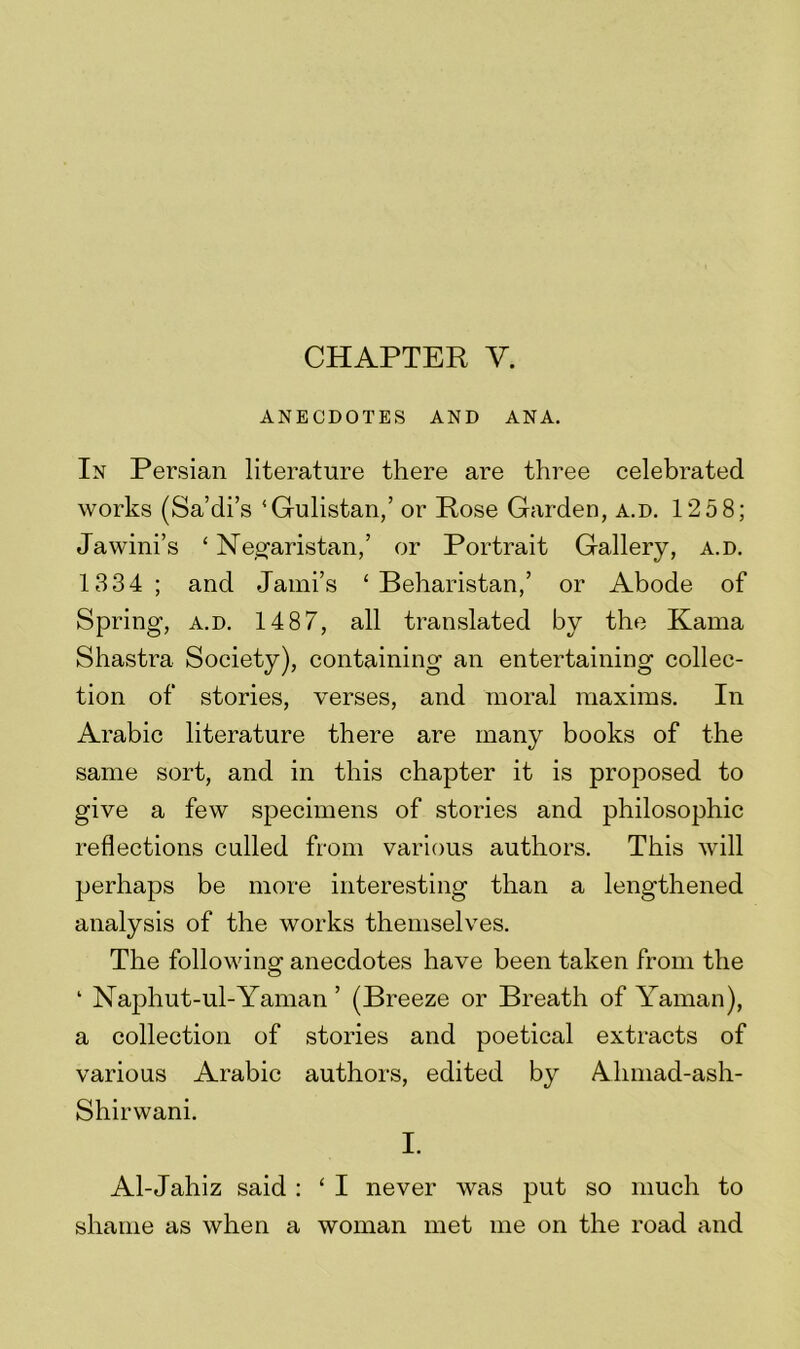 CHAPTER V. ANECDOTES AND ANA. In Persian literature there are three celebrated works (Sa’di’s ‘Gulistan,’ or Rose Garden, a.d. 125 8; Jawini’s ‘ Negaristan,’ or Portrait Gallery, a.d. 1334; and Jami’s ‘ Beharistan,’ or Abode of Spring, a.d. 1487, all translated by the Kama Shastra Society), containing an entertaining collec- tion of stories, verses, and moral maxims. In Arabic literature there are many books of the same sort, and in this chapter it is proposed to give a few specimens of stories and philosophic reflections culled from various authors. This will perhaps be more interesting than a lengthened analysis of the works themselves. The following anecdotes have been taken from the 1 Naphut-ul-Yaman ’ (Breeze or Breath of Yaman), a collection of stories and poetical extracts of various Arabic authors, edited by Ahmad-ash- Shirwani. I. Al-Jahiz said : ‘ I never was put so much to shame as when a woman met me on the road and