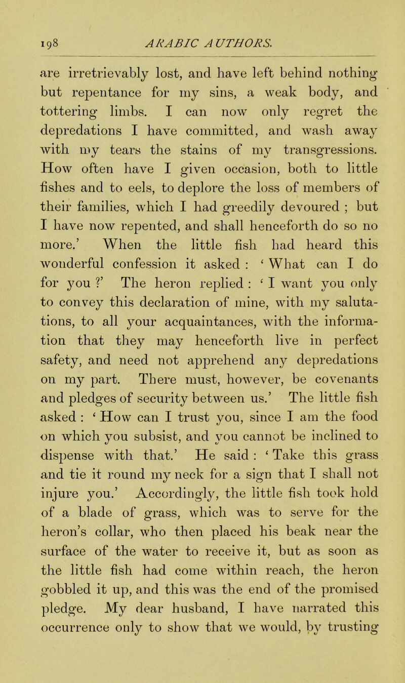 are irretrievably lost, and have left behind nothing but repentance for my sins, a weak body, and tottering limbs. I can now only regret the depredations I have committed, and wash away with my tears the stains of my transgressions. How often have I given occasion, both to little fishes and to eels, to deplore the loss of members of their families, which I had greedily devoured ; but I have now repented, and shall henceforth do so no more.’ When the little fish had heard this wonderful confession it asked : ‘ What can I do for you ?’ The heron replied : 4 I want you only to convey this declaration of mine, with my saluta- tions, to all your acquaintances, with the informa- tion that they may henceforth live in perfect safety, and need not apprehend any depredations on my part. There must, however, be covenants and pledges of security between us.’ The little fish asked : ‘ How can I trust you, since I am the food on which you subsist, and you cannot be inclined to dispense with that.’ He said : 4 Take this grass and tie it round my neck for a sign that I shall not injure you.’ Accordingly, the little fish took hold of a blade of grass, which was to serve for the heron’s collar, who then placed his beak near the surface of the water to receive it, but as soon as the little fish had come within reach, the heron gobbled it up, and this was the end of the promised pledge. My dear husband, I have narrated this occurrence only to show that we would, by trusting