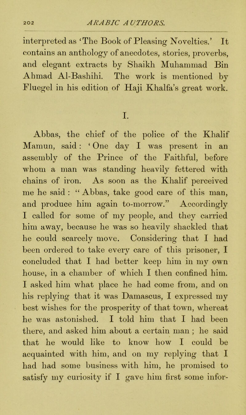 interpreted as ‘The Book of Pleasing Novelties.’ It contains an anthology of anecdotes, stories, proverbs, and elegant extracts by Shaikh Muhammad Bin Ahmad Al-Bashihi. The work is mentioned by Fluegel in his edition of Haji Khalfa’s great work. I. Abbas, the chief of the police of the Khalif Mamun, said : ‘ One day I was present in an assembly of the Prince of the Faithful, before whom a man was standing heavily fettered with chains of iron. As soon as the Khalif perceived me he said : “ Abbas, take good care of this man, and produce him again to-morrow.” Accordingly I called for some of my people, and they carried him away, because he was so heavily shackled that he could scarcely move. Considering that I had been ordered to take every care of this prisoner, I concluded that I had better keep him in my own house, in a chamber of which I then confined him. I asked him what place he had come from, and on his replying that it was Damascus, I expressed my best wishes for the prosperity of that town, whereat he was astonished. I told him that I had been there, and asked him about a certain man ; he said that he would like to know how I could be acquainted with him, and on my replying that I had had some business with him, he promised to satisfy my curiosity if I gave him first some infor-