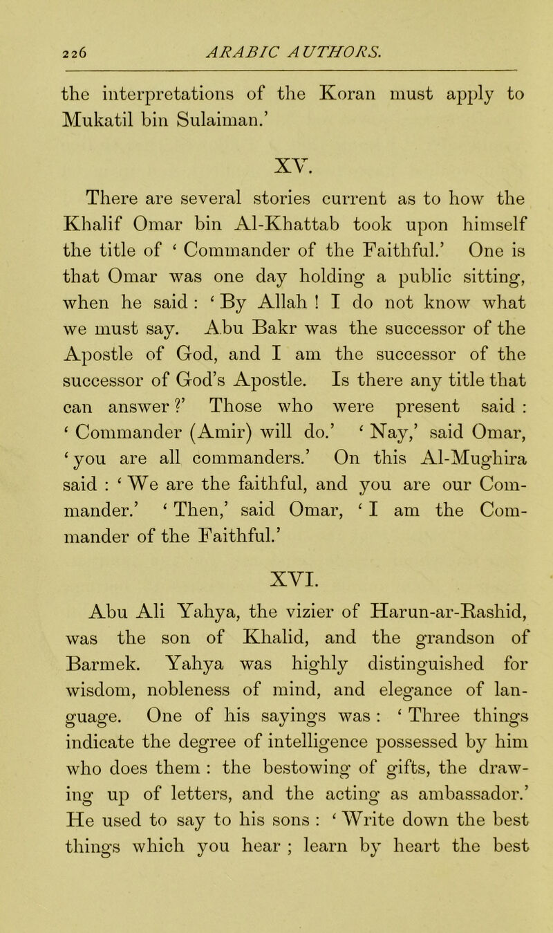 the interpretations of the Koran must apply to Mukatil bin Sulaiman.’ XY. There are several stories current as to how the Khalif Omar bin Al-Khattab took upon himself the title of ‘ Commander of the Faithful.’ One is that Omar was one day holding a public sitting, when he said : £ By Allah ! I do not know what we must say. Abu Bakr was the successor of the Apostle of God, and I am the successor of the successor of God’s Apostle. Is there any title that can answer ?’ Those who were present said : £ Commander (Amir) will do.’ £ Nay,’ said Omar, £ you are all commanders.’ On this Al-Mugliira said : ‘ We are the faithful, and you are our Com- mander.’ £ Then,’ said Omar, £ I am the Com- mander of the Faithful.’ XVI. Abu Ali Yahya, the vizier of Harun-ar-Rashid, was the son of Khalid, and the grandson of Barmek. Yahya was highly distinguished for wisdom, nobleness of mind, and elegance of lan- guage. One of his sayings was : £ Three things indicate the degree of intelligence possessed by him who does them : the bestowing of gifts, the draw- ing up of letters, and the acting as ambassador.’ He used to say to his sons : £ Write down the best things which you hear ; learn by heart the best