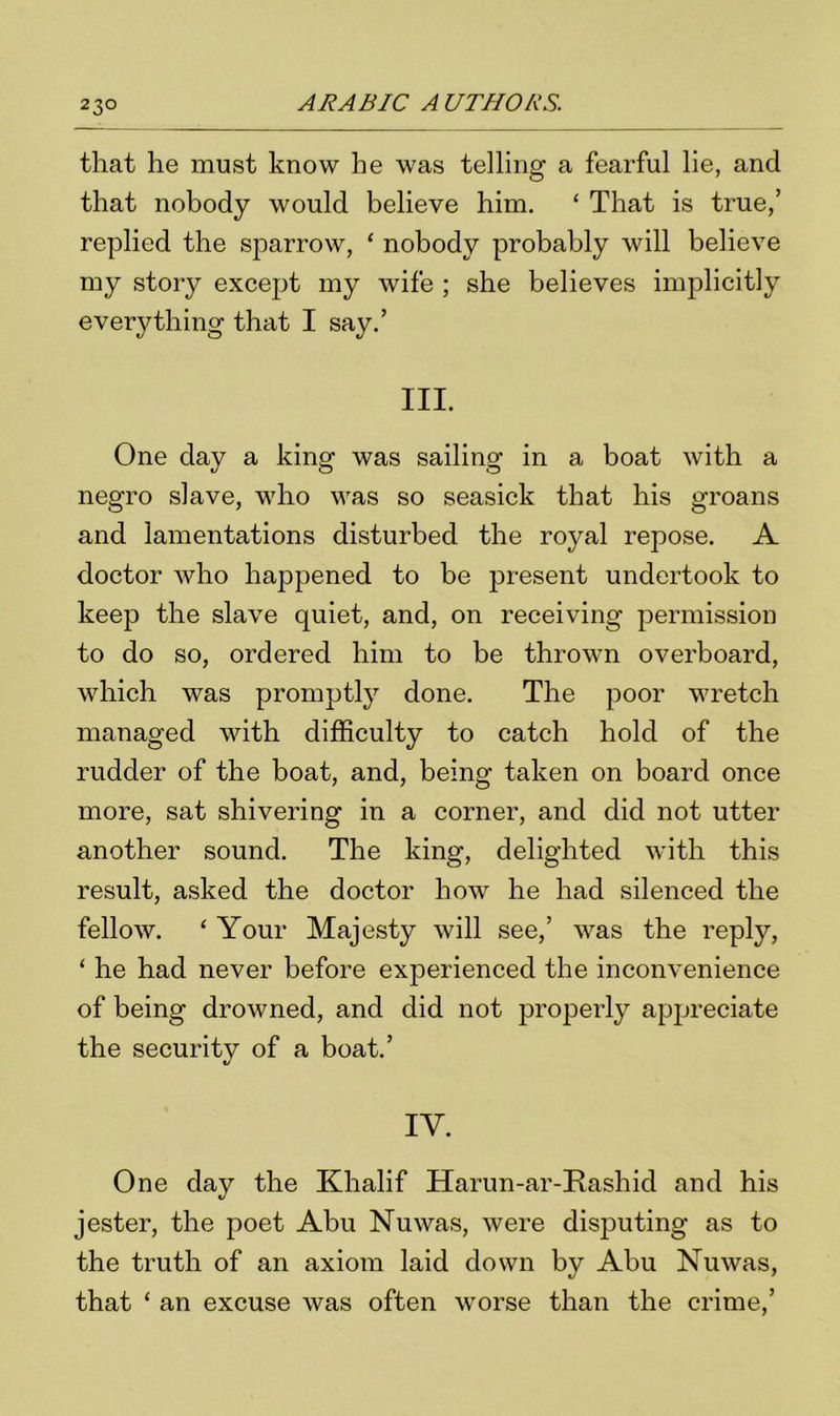 that he must know he was telling a fearful lie, and that nobody would believe him. ‘ That is true,’ replied the sparrow, ‘ nobody probably will believe my story except my wife ; she believes implicitly everything that I say.’ III. One day a king was sailing in a boat with a negro slave, who was so seasick that his groans and lamentations disturbed the royal repose. A doctor who happened to be present undertook to keep the slave quiet, and, on receiving permission to do so, ordered him to be thrown overboard, which was promptly done. The poor wretch managed with difficulty to catch hold of the rudder of the boat, and, being taken on board once more, sat shivering in a corner, and did not utter another sound. The king, delighted with this result, asked the doctor how he had silenced the fellow. ‘ Your Majesty will see,’ was the reply, ‘ he had never before experienced the inconvenience of being drowned, and did not properly appreciate the security of a boat.’ IY. One day the Khalif Harun-ar-Rashid and his jester, the poet Abu Nuwas, were disputing as to the truth of an axiom laid down by Abu Nuwas, that ‘ an excuse was often worse than the crime,’