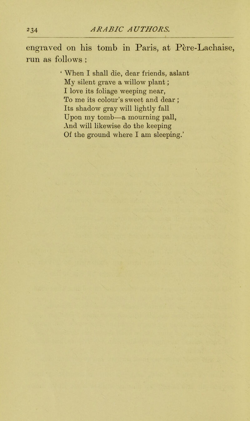 engraved on his tomb in Paris, at Pere-Lachaise, run as follows ; ‘ When I shall die, dear friends, aslant My silent grave a willow plant; I love its foliage weeping near, To me its colour’s sweet and dear ; Its shadow gray will lightly fall Upon my tomb—a mourning pall, And will likewise do the keeping Of the ground where I am sleeping.’