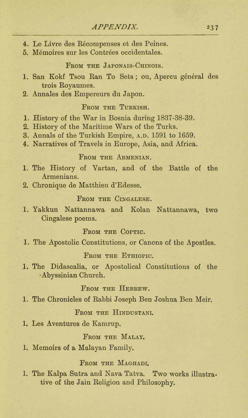 4. Le Livre des Recompenses et des Peines. 5. Memoires sur les Contrees occidentales. From the Japonais-Chinois. 1. San Kokf Tsou Ran To Sets ; ou, Apercu general des trois Royaumes. 2. Annales des Empereurs du Japon. From the Turkish. 1. History of the War in Bosnia during 1837-38-39. 2. History of the Maritime Wars of the Turks. 3. Annals of the Turkish Empire, a.d. 1591 to 1659. 4. Narratives of Travels in Europe, Asia, and Africa. From the Armenian. 1. The History of Vartan, and of the Battle of the Armenians. 2. Chronique de Matthieu d’Edesse. From the Cingalese. 1. Yakkun Nattannawa and Kolan Nattannawa, two Cingalese poems. From the Coptic. 1. The Apostolic Constitutions, or Canons of the Apostles. From the Ethiopic. 1. The Didascalia, or Apostolical Constitutions of the -Abyssinian Church. From the Hebrew. 1. The Chronicles of Rabbi Joseph Ben Joshua Ben Meir. From the Hindustani. 1. Les Aventures de Kamrup. From the Malay. 1. Memoirs of a Malayan Family. From the Maghadi, 1. The Kalpa Sutra and Nava Tatva. Two works illustra- tive of the Jain Religion and Philosophy.