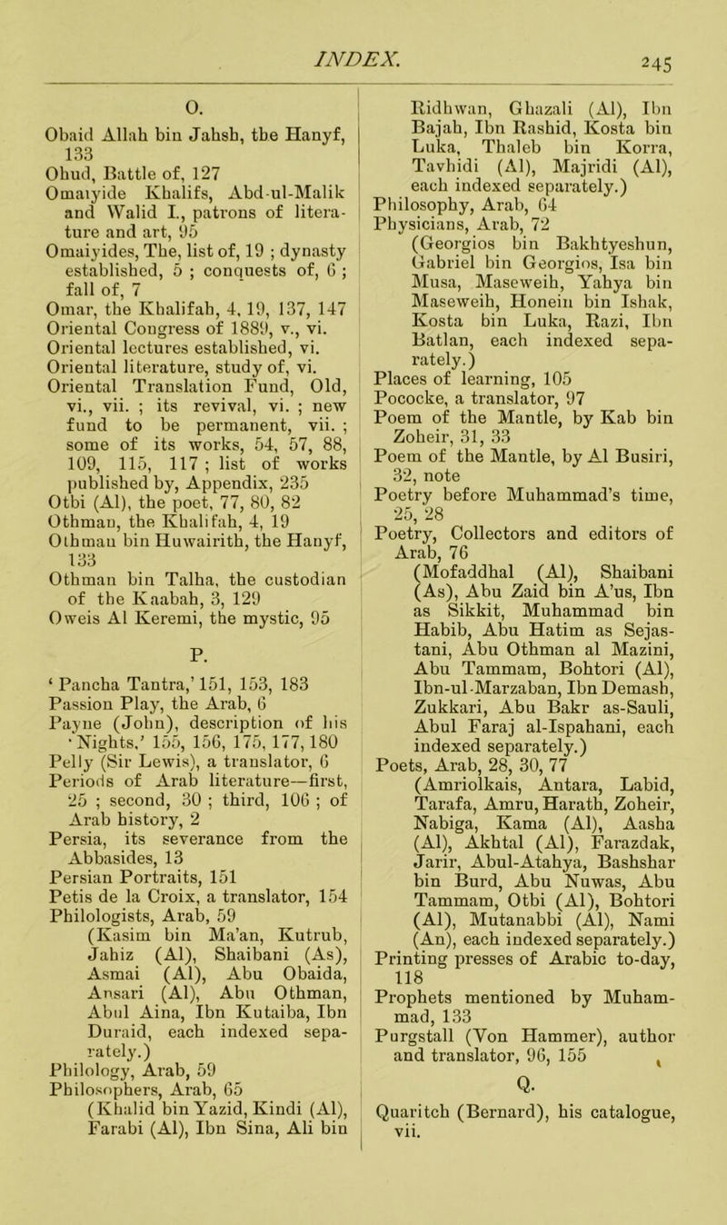 0. Obaid Allah bin Jahsb, tbe Hanyf, 133 Ohud, Battle of, 127 Omaiyide Khalifs, Abd-ul-Malik and VValid I., patrons of litera- ture and art, 95 Omaiyides, Tbe, list of, 19 ; dynasty established, 5 ; conquests of, G ; fall of, 7 Omar, the Khalifab, 4,19, 137, 147 Oriental Congress of 1889, v., vi. Oriental lectures established, vi. Oriental literature, study of, vi. Oriental Translation Fund, Old, vi., vii. ; its revival, vi. ; new fund to be permanent, vii. ; some of its works, 54, 57, 88, 109, 115, 117 ; list of works published by, Appendix, 235 Otbi (Al), the poet, 77, 80, 82 Othmau, the Khali fah, 4, 19 Oth man bin Huwairith, the Hanyf, 133 Othman bin Talha, the custodian of the Kaabah, 3, 129 Oweis Al Keremi, the mystic, 95 P. ‘ Pancha Tantra,’ 151, 153, 183 Passion Play, the Arab, 6 Payne (John), description of his •Nights,’ 155, 156, 175, 177,180 Pelly (Sir Lewis), a translator, G Periods of Arab literature—first, 25 ; second, 30 ; third, 106 ; of Arab history, 2 Persia, its severance from the Abbasides, 13 Persian Portraits, 151 Petis de la Croix, a translator, 154 Philologists, Arab, 59 (Kasim bin Ma’an, Kutrub, Jahiz (Al), Shaibani (As), Asmai (Al), Abu Obaida, Ansari (Al), Abu Othman, Abul Aina, Ibn Kutaiba, Ibn Duraid, each indexed sepa- rately.) Philology, Arab, 59 Philosophers, Arab, 65 (Khalid bin Yazid, Kindi (Al), Farabi (Al), Ibn Sina, Ali bin Ridhwan, Ghazali (Al), Ibn Bajah, Ibn Rashid, Kosta bin Luka, Thaleb bin Korra, Tavhidi (Al), Majridi (Al), each indexed separately.) Philosophy, Arab, 64 Physicians, Arab, 72 (Georgios bin Bakhtyeshun, Gabriel bin Georgios, Isa bin Musa, Maseweib, Yahya bin Maseweih, Honein bin Ishak, Kosta bin Luka, Razi, Ibn Batlan, each indexed sepa- rately.) Places of learning, 105 Pococke, a translator, 97 Poem of the Mantle, by Kab bin Zoheir, 31, 33 Poem of the Mantle, by Al Busiri, 32, note Poetry before Muhammad’s time, 25, 28 Poetry, Collectors and editors of Arab, 76 (Mofaddhal (Al), Shaibani (As), Abu Zaid bin A’us, Ibn as Sikkit, Muhammad bin Habib, Abu Hatim as Sejas- tani, Abu Othman al Mazini, Abu Tammam, Bohtori (Al), Ibn-ul-Marzaban, Ibn Demash, Zukkari, Abu Bakr as-Sauli, Abul Faraj al-Ispahani, each indexed separately.) Poets, Arab, 28, 30, 77 (Amriolkais, Antara, Labid, Tarafa, Amru, Harath, Zoheir, Nabiga, Kama (Al), Aasha (Al), Akhtal (Al), Farazdak, Jarir, Abul-Atahya, Bashshar bin Burd, Abu Nuwas, Abu Tammam, Otbi (Al), Bohtori (Al), Mutanabbi (Al), Nami (An), each indexed separately.) Printing presses of Arabic to-day, 118 Prophets mentioned by Muham- mad, 133 Purgstall (Yon Hammer), author and translator, 96, 155 , Q. Quaritch (Bernard), his catalogue, vii.