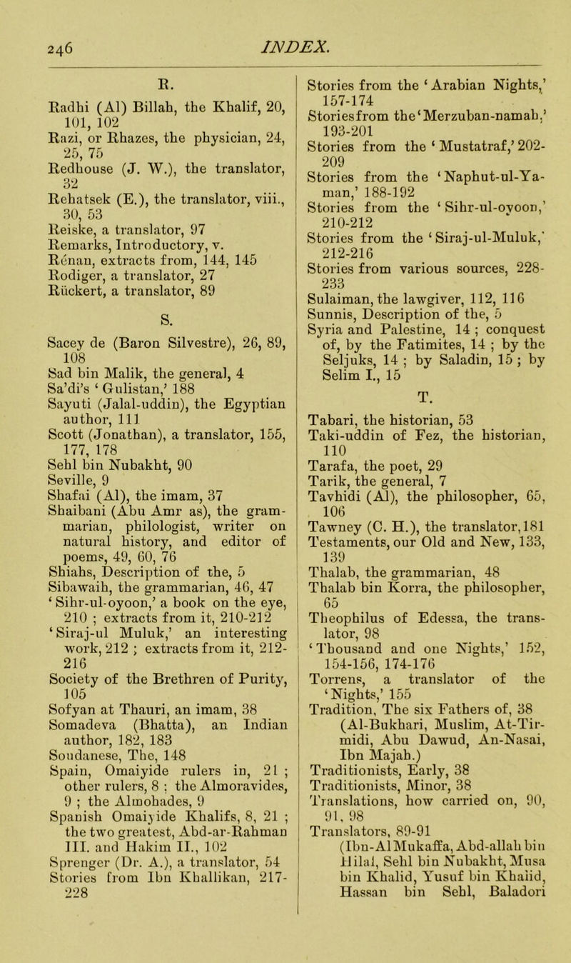 R. Radlii (Al) Billah, the Khalif, 20, 101, 102 Razi, or Rhazes, the physician, 24, 25, 75 Redhouse (J. W.), the translator, 32 Rehatsek (E.), the translator, viii., 30, 53 Reiske, a translator, 97 Remarks, Introductory, v. Renan, extracts from, 144, 145 Rodiger, a translator, 27 Riickert, a translator, 89 S. Sacey de (Baron Silvestre), 26, 89, 108 Sad bin Malik, the general, 4 Sa’di’s ‘ Gulistan,’ 188 Sayuti (Jalal-uddin), the Egyptian author, 111 Scott (Jonathan), a translator, 155, 177, 178 Sehl bin Nubakht, 90 Seville, 9 Shafai (Al), the imam, 37 Shaibani (Abu Amr as), the gram- marian, philologist, writer on natural history, and editor of poems, 49, 60, 76 Shiahs, Description of the, 5 Sibawaih, the grammarian, 46, 47 ‘ Sihr-ul-oyoon,’ a book on the eye, 210 ; extracts from it, 210-212 ‘ Siraj-ul Muluk,’ an interesting work, 212 ; extracts from it, 212- 216 Society of the Brethren of Purity, 105 Sofyan at Thauri, an imam, 38 Somadeva (Bhatta), an Indian author, 182, 183 Soudanese, The, 148 Spain, Omaiyide rulers in, 21 ; other rulers, 8 ; the Almoravides, 9 ; the Almohades, 9 Spanish Omaiyide Khalifs, 8, 21 ; the two greatest, Abd-ar-Rahman III. and Hakim II., 102 Sprenger (Dr. A.), a translator, 54 Stories from Ibn Khallikan, 217- 228 Stories from the ‘ Arabian Nights,’ 157-174 Stories from the‘Merzuban-namab,’ 193-201 Stories from the ‘ Mustatraf,’202- 209 Stories from the ‘ Naphut-ul-Ya- man,’ 188-192 Stories from the ‘ Sihr-ul-ovoon,’ 210-212 Stories from the ‘ Siraj-ul-Muluk,' 212-216 Stories from various sources, 228- 233 Sulaiman, the lawgiver, 112, 116 Sunnis, Description of the, 5 Syria and Palestine, 14 ; conquest of, by the Fatimites, 14 ; by the Seljuks, 14 ; by Saladin, 15; by Selim I., 15 T. Tabari, the historian, 53 Taki-uddin of Fez, the historian, 110 Tarafa, the poet, 29 Tarik, the general, 7 Tavhidi (Al), the philosopher, 65, 106 Tawney (C. H.), the translator, 181 Testaments, our Old and New, 133, 139 Thalab, the grammarian, 48 Thalab bin Korra, the philosopher, 65 Theophilus of Edessa, the trans- lator, 98 ‘Thousand and one Nights,’ 152, 154-156, 174-176 Torrens, a translator of the ‘Nights,’ 155 Tradition, The six Fathers of, 38 (Al-Bukhari, Muslim, At-Tir- midi, Abu Dawud, An-Nasai, Ibn Majab.) Traditionists, Early, 38 Traditionists, Minor, 38 Translations, how carried on, 90, 91, 98 Translators, 89-91 (Ibu-AlMukaffa, Abd-allah bin ililal, Sehl bin Nubakht, Musa bin Ivhalid, Yusuf bin Khaiid, Hassan bin Sehl, Baladori